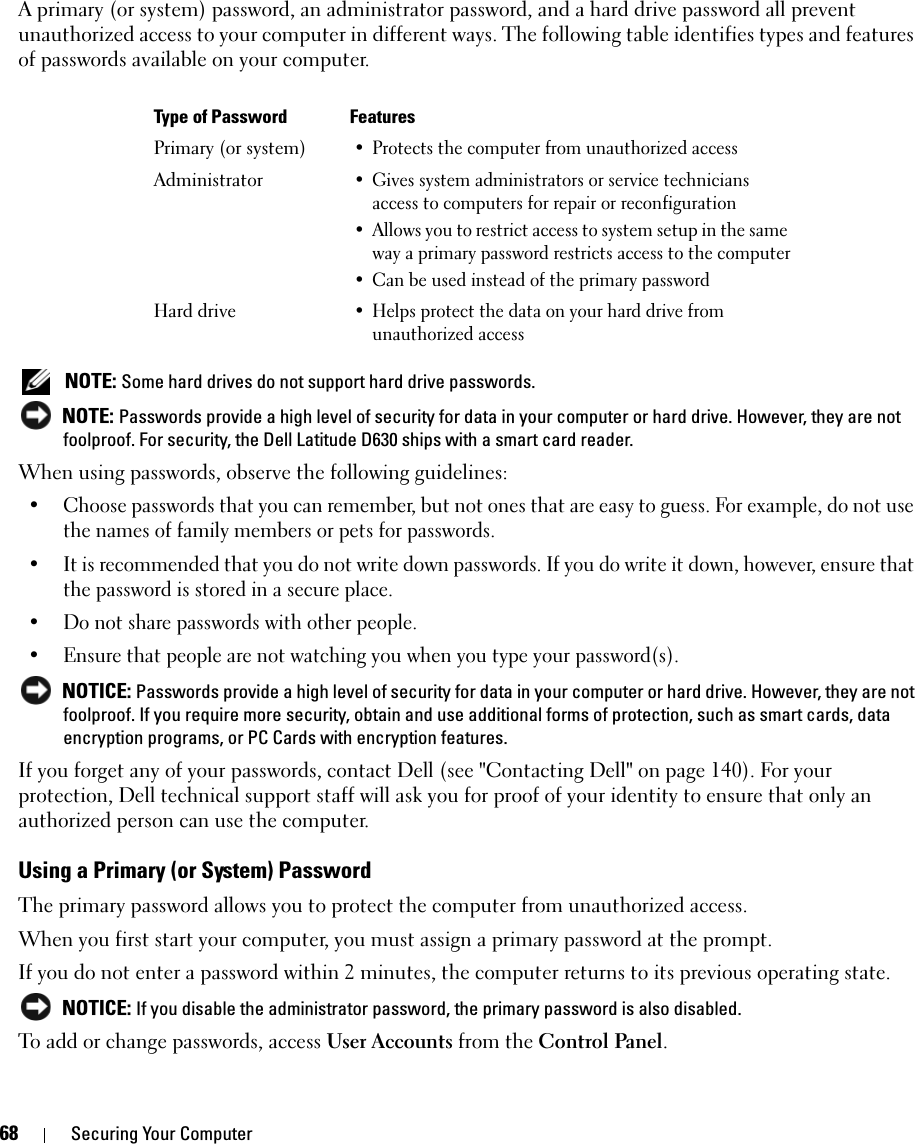 68 Securing Your ComputerA primary (or system) password, an administrator password, and a hard drive password all prevent unauthorized access to your computer in different ways. The following table identifies types and features of passwords available on your computer. NOTE: Some hard drives do not support hard drive passwords.  NOTE: Passwords provide a high level of security for data in your computer or hard drive. However, they are not foolproof. For security, the Dell Latitude D630 ships with a smart card reader. When using passwords, observe the following guidelines:• Choose passwords that you can remember, but not ones that are easy to guess. For example, do not use the names of family members or pets for passwords.• It is recommended that you do not write down passwords. If you do write it down, however, ensure that the password is stored in a secure place.• Do not share passwords with other people.• Ensure that people are not watching you when you type your password(s). NOTICE: Passwords provide a high level of security for data in your computer or hard drive. However, they are not foolproof. If you require more security, obtain and use additional forms of protection, such as smart cards, data encryption programs, or PC Cards with encryption features. If you forget any of your passwords, contact Dell (see &quot;Contacting Dell&quot; on page 140). For your protection, Dell technical support staff will ask you for proof of your identity to ensure that only an authorized person can use the computer.Using a Primary (or System) PasswordThe primary password allows you to protect the computer from unauthorized access.When you first start your computer, you must assign a primary password at the prompt.If you do not enter a password within 2 minutes, the computer returns to its previous operating state. NOTICE: If you disable the administrator password, the primary password is also disabled.To add or change passwords, access User Accounts from the Control Panel. Type of Password FeaturesPrimary (or system)• Protects the computer from unauthorized accessAdministrator• Gives system administrators or service technicians access to computers for repair or reconfiguration• Allows you to restrict access to system setup in the same way a primary password restricts access to the computer• Can be used instead of the primary passwordHard drive• Helps protect the data on your hard drive from unauthorized access