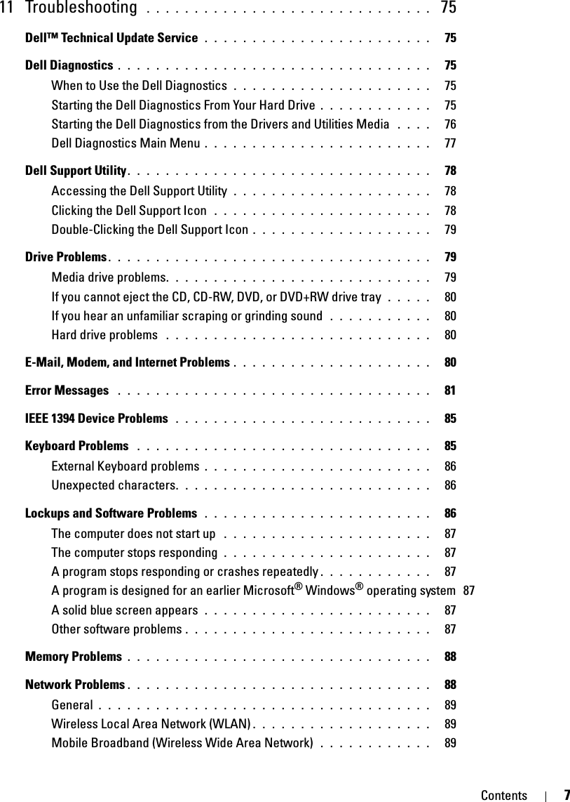 Contents 711 Troubleshooting  . . . . . . . . . . . . . . . . . . . . . . . . . . . . . .  75Dell™ Technical Update Service  . . . . . . . . . . . . . . . . . . . . . . . .   75Dell Diagnostics . . . . . . . . . . . . . . . . . . . . . . . . . . . . . . . . .   75When to Use the Dell Diagnostics  . . . . . . . . . . . . . . . . . . . . .   75Starting the Dell Diagnostics From Your Hard Drive . . . . . . . . . . . .   75Starting the Dell Diagnostics from the Drivers and Utilities Media  . . . .   76Dell Diagnostics Main Menu . . . . . . . . . . . . . . . . . . . . . . . .   77Dell Support Utility. . . . . . . . . . . . . . . . . . . . . . . . . . . . . . . .   78Accessing the Dell Support Utility  . . . . . . . . . . . . . . . . . . . . .   78Clicking the Dell Support Icon  . . . . . . . . . . . . . . . . . . . . . . .   78Double-Clicking the Dell Support Icon . . . . . . . . . . . . . . . . . . .   79Drive Problems . . . . . . . . . . . . . . . . . . . . . . . . . . . . . . . . . .   79Media drive problems. . . . . . . . . . . . . . . . . . . . . . . . . . . .   79If you cannot eject the CD, CD-RW, DVD, or DVD+RW drive tray  . . . . .   80If you hear an unfamiliar scraping or grinding sound  . . . . . . . . . . .   80Hard drive problems  . . . . . . . . . . . . . . . . . . . . . . . . . . . .   80E-Mail, Modem, and Internet Problems . . . . . . . . . . . . . . . . . . . . .   80Error Messages  . . . . . . . . . . . . . . . . . . . . . . . . . . . . . . . . .   81IEEE 1394 Device Problems  . . . . . . . . . . . . . . . . . . . . . . . . . . .   85Keyboard Problems  . . . . . . . . . . . . . . . . . . . . . . . . . . . . . . .   85External Keyboard problems . . . . . . . . . . . . . . . . . . . . . . . .   86Unexpected characters. . . . . . . . . . . . . . . . . . . . . . . . . . .   86Lockups and Software Problems  . . . . . . . . . . . . . . . . . . . . . . . .   86The computer does not start up  . . . . . . . . . . . . . . . . . . . . . .   87The computer stops responding  . . . . . . . . . . . . . . . . . . . . . .   87A program stops responding or crashes repeatedly . . . . . . . . . . . .   87A program is designed for an earlier Microsoft® Windows® operating system  87A solid blue screen appears  . . . . . . . . . . . . . . . . . . . . . . . .   87Other software problems . . . . . . . . . . . . . . . . . . . . . . . . . .   87Memory Problems . . . . . . . . . . . . . . . . . . . . . . . . . . . . . . . .   88Network Problems . . . . . . . . . . . . . . . . . . . . . . . . . . . . . . . .   88General . . . . . . . . . . . . . . . . . . . . . . . . . . . . . . . . . . .   89Wireless Local Area Network (WLAN) . . . . . . . . . . . . . . . . . . .   89Mobile Broadband (Wireless Wide Area Network)  . . . . . . . . . . . .   89
