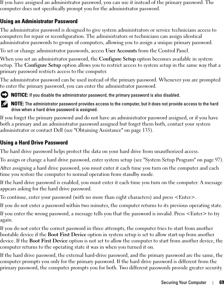 Securing Your Computer 69If you have assigned an administrator password, you can use it instead of the primary password. The computer does not specifically prompt you for the administrator password.Using an Administrator PasswordThe administrator password is designed to give system administrators or service technicians access to computers for repair or reconfiguration. The administrators or technicians can assign identical administrator passwords to groups of computers, allowing you to assign a unique primary password.To set or change administrator passwords, access User Accounts from the Control Panel.When you set an administrator password, the Configure Setup option becomes available in system setup. The Configure Setup option allows you to restrict access to system setup in the same way that a primary password restricts access to the computer.The administrator password can be used instead of the primary password. Whenever you are prompted to enter the primary password, you can enter the administrator password. NOTICE: If you disable the administrator password, the primary password is also disabled. NOTE: The administrator password provides access to the computer, but it does not provide access to the hard drive when a hard drive password is assigned. If you forget the primary password and do not have an administrator password assigned, or if you have both a primary and an administrator password assigned but forget them both, contact your system administrator or contact Dell (see &quot;Obtaining Assistance&quot; on page 135).Using a Hard Drive PasswordThe hard drive password helps protect the data on your hard drive from unauthorized access. To assign or change a hard drive password, enter system setup (see &quot;System Setup Program&quot; on page 97).After assigning a hard drive password, you must enter it each time you turn on the computer and each time you restore the computer to normal operation from standby mode.If the hard drive password is enabled, you must enter it each time you turn on the computer: A message appears asking for the hard drive password.To continue, enter your password (with no more than eight characters) and press &lt;Enter&gt;. If you do not enter a password within two minutes, the computer returns to its previous operating state.If you enter the wrong password, a message tells you that the password is invalid. Press &lt;Enter&gt; to try again.If you do not enter the correct password in three attempts, the computer tries to start from another bootable device if the Boot First Device option in system setup is set to allow start-up from another device. If the Boot First Device option is not set to allow the computer to start from another device, the computer returns to the operating state it was in when you turned it on.If the hard drive password, the external hard-drive password, and the primary password are the same, the computer prompts you only for the primary password. If the hard drive password is different from the primary password, the computer prompts you for both. Two different passwords provide greater security.