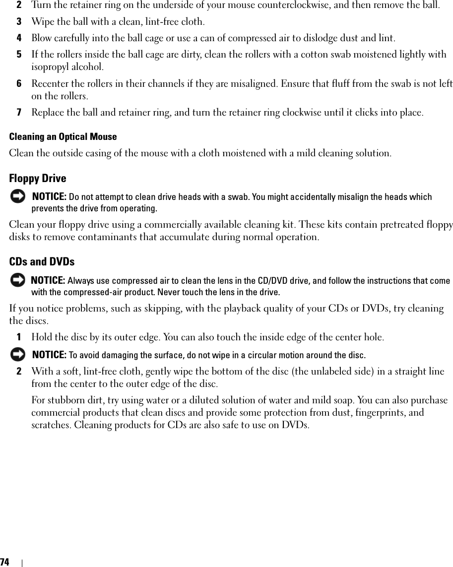 742Turn the retainer ring on the underside of your mouse counterclockwise, and then remove the ball.3Wipe the ball with a clean, lint-free cloth.4Blow carefully into the ball cage or use a can of compressed air to dislodge dust and lint.5If the rollers inside the ball cage are dirty, clean the rollers with a cotton swab moistened lightly with isopropyl alcohol.6Recenter the rollers in their channels if they are misaligned. Ensure that fluff from the swab is not left on the rollers.7Replace the ball and retainer ring, and turn the retainer ring clockwise until it clicks into place.Cleaning an Optical MouseClean the outside casing of the mouse with a cloth moistened with a mild cleaning solution. Floppy Drive NOTICE: Do not attempt to clean drive heads with a swab. You might accidentally misalign the heads which prevents the drive from operating.Clean your floppy drive using a commercially available cleaning kit. These kits contain pretreated floppy disks to remove contaminants that accumulate during normal operation.CDs and DVDs NOTICE: Always use compressed air to clean the lens in the CD/DVD drive, and follow the instructions that come with the compressed-air product. Never touch the lens in the drive.If you notice problems, such as skipping, with the playback quality of your CDs or DVDs, try cleaning the discs.1Hold the disc by its outer edge. You can also touch the inside edge of the center hole. NOTICE: To avoid damaging the surface, do not wipe in a circular motion around the disc.2With a soft, lint-free cloth, gently wipe the bottom of the disc (the unlabeled side) in a straight line from the center to the outer edge of the disc.For stubborn dirt, try using water or a diluted solution of water and mild soap. You can also purchase commercial products that clean discs and provide some protection from dust, fingerprints, and scratches. Cleaning products for CDs are also safe to use on DVDs.