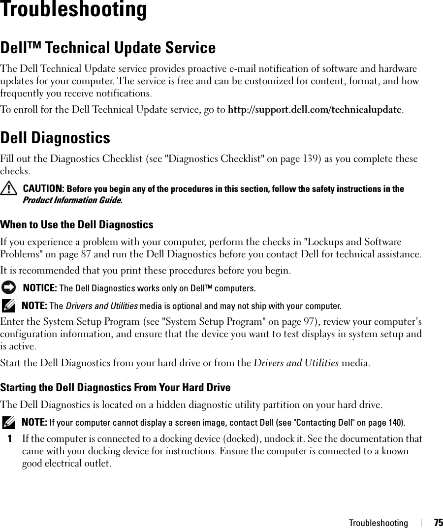 Troubleshooting 75TroubleshootingDell™ Technical Update ServiceThe Dell Technical Update service provides proactive e-mail notification of software and hardware updates for your computer. The service is free and can be customized for content, format, and how frequently you receive notifications.To enroll for the Dell Technical Update service, go to http://support.dell.com/technicalupdate.Dell DiagnosticsFill out the Diagnostics Checklist (see &quot;Diagnostics Checklist&quot; on page 139) as you complete these checks. CAUTION: Before you begin any of the procedures in this section, follow the safety instructions in the Product Information Guide.When to Use the Dell DiagnosticsIf you experience a problem with your computer, perform the checks in &quot;Lockups and Software Problems&quot; on page 87 and run the Dell Diagnostics before you contact Dell for technical assistance.It is recommended that you print these procedures before you begin. NOTICE: The Dell Diagnostics works only on Dell™ computers. NOTE: The Drivers and Utilities media is optional and may not ship with your computer.Enter the System Setup Program (see &quot;System Setup Program&quot; on page 97), review your computer’s configuration information, and ensure that the device you want to test displays in system setup and is active.Start the Dell Diagnostics from your hard drive or from the Drivers and Utilities media. Starting the Dell Diagnostics From Your Hard DriveThe Dell Diagnostics is located on a hidden diagnostic utility partition on your hard drive. NOTE: If your computer cannot display a screen image, contact Dell (see &quot;Contacting Dell&quot; on page 140).1If the computer is connected to a docking device (docked), undock it. See the documentation that came with your docking device for instructions. Ensure the computer is connected to a known good electrical outlet.