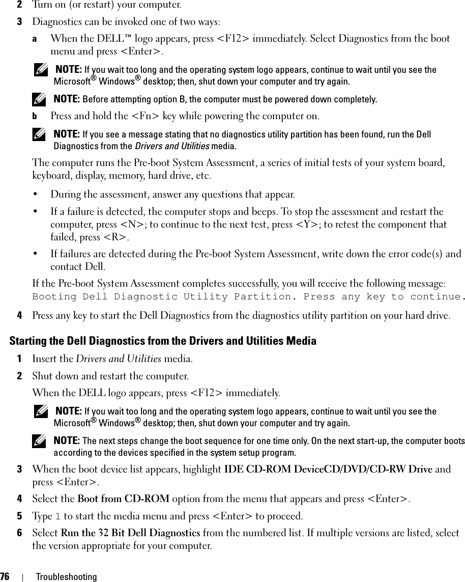 76 Troubleshooting2Turn on (or restart) your computer.3Diagnostics can be invoked one of two ways:aWhen the DELL™ logo appears, press &lt;F12&gt; immediately. Select Diagnostics from the boot menu and press &lt;Enter&gt;. NOTE: If you wait too long and the operating system logo appears, continue to wait until you see the Microsoft® Windows® desktop; then, shut down your computer and try again. NOTE: Before attempting option B, the computer must be powered down completely.bPress and hold the &lt;Fn&gt; key while powering the computer on. NOTE: If you see a message stating that no diagnostics utility partition has been found, run the Dell Diagnostics from the Drivers and Utilities media.The computer runs the Pre-boot System Assessment, a series of initial tests of your system board, keyboard, display, memory, hard drive, etc.• During the assessment, answer any questions that appear.• If a failure is detected, the computer stops and beeps. To stop the assessment and restart the computer, press &lt;N&gt;; to continue to the next test, press &lt;Y&gt;; to retest the component that failed, press &lt;R&gt;. • If failures are detected during the Pre-boot System Assessment, write down the error code(s) and contact Dell.If the Pre-boot System Assessment completes successfully, you will receive the following message: Booting Dell Diagnostic Utility Partition. Press any key to continue.4Press any key to start the Dell Diagnostics from the diagnostics utility partition on your hard drive.Starting the Dell Diagnostics from the Drivers and Utilities Media1Insert the Drivers and Utilities media. 2Shut down and restart the computer.When the DELL logo appears, press &lt;F12&gt; immediately. NOTE: If you wait too long and the operating system logo appears, continue to wait until you see the Microsoft® Windows® desktop; then, shut down your computer and try again. NOTE: The next steps change the boot sequence for one time only. On the next start-up, the computer boots according to the devices specified in the system setup program.3When the boot device list appears, highlight IDE CD-ROM DeviceCD/DVD/CD-RW Drive and press &lt;Enter&gt;.4Select the Boot from CD-ROM option from the menu that appears and press &lt;Enter&gt;.5Ty p e  1 to start the media menu and press &lt;Enter&gt; to proceed.6Select Run the 32 Bit Dell Diagnostics from the numbered list. If multiple versions are listed, select the version appropriate for your computer.