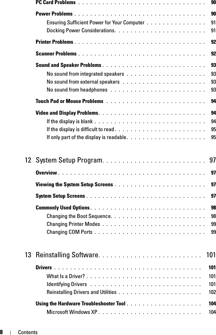 8ContentsPC Card Problems  . . . . . . . . . . . . . . . . . . . . . . . . . . . . . . . .   90Power Problems . . . . . . . . . . . . . . . . . . . . . . . . . . . . . . . . .   90Ensuring Sufficient Power for Your Computer . . . . . . . . . . . . . . .   91Docking Power Considerations. . . . . . . . . . . . . . . . . . . . . . .   91Printer Problems . . . . . . . . . . . . . . . . . . . . . . . . . . . . . . . . .   92Scanner Problems . . . . . . . . . . . . . . . . . . . . . . . . . . . . . . . .   92Sound and Speaker Problems . . . . . . . . . . . . . . . . . . . . . . . . . .   93No sound from integrated speakers  . . . . . . . . . . . . . . . . . . . .   93No sound from external speakers  . . . . . . . . . . . . . . . . . . . . .   93No sound from headphones  . . . . . . . . . . . . . . . . . . . . . . . .   93Touch Pad or Mouse Problems  . . . . . . . . . . . . . . . . . . . . . . . . .   94Video and Display Problems. . . . . . . . . . . . . . . . . . . . . . . . . . .   94If the display is blank . . . . . . . . . . . . . . . . . . . . . . . . . . . .   94If the display is difficult to read . . . . . . . . . . . . . . . . . . . . . . .   95If only part of the display is readable . . . . . . . . . . . . . . . . . . . .   9512 System Setup Program. . . . . . . . . . . . . . . . . . . . . . . . . .  97Overview . . . . . . . . . . . . . . . . . . . . . . . . . . . . . . . . . . . . .   97Viewing the System Setup Screens . . . . . . . . . . . . . . . . . . . . . . .   97System Setup Screens . . . . . . . . . . . . . . . . . . . . . . . . . . . . . .   97Commonly Used Options . . . . . . . . . . . . . . . . . . . . . . . . . . . . .   98Changing the Boot Sequence. . . . . . . . . . . . . . . . . . . . . . . .   98Changing Printer Modes  . . . . . . . . . . . . . . . . . . . . . . . . . .   99Changing COM Ports . . . . . . . . . . . . . . . . . . . . . . . . . . . .   9913 Reinstalling Software. . . . . . . . . . . . . . . . . . . . . . . . . .  101Drivers . . . . . . . . . . . . . . . . . . . . . . . . . . . . . . . . . . . . .   101What Is a Driver? . . . . . . . . . . . . . . . . . . . . . . . . . . . . .   101Identifying Drivers  . . . . . . . . . . . . . . . . . . . . . . . . . . . .   101Reinstalling Drivers and Utilities . . . . . . . . . . . . . . . . . . . . .   102Using the Hardware Troubleshooter Tool . . . . . . . . . . . . . . . . . . .   104Microsoft Windows XP . . . . . . . . . . . . . . . . . . . . . . . . . .   104