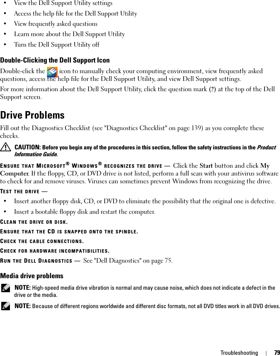 Troubleshooting 79• View the Dell Support Utility settings• Access the help file for the Dell Support Utility• View frequently asked questions• Learn more about the Dell Support Utility• Turn the Dell Support Utility offDouble-Clicking the Dell Support IconDouble-click the   icon to manually check your computing environment, view frequently asked questions, access the help file for the Dell Support Utility, and view Dell Support settings.For more information about the Dell Support Utility, click the question mark (?) at the top of the Dell Support screen.Drive ProblemsFill out the Diagnostics Checklist (see &quot;Diagnostics Checklist&quot; on page 139) as you complete these checks. CAUTION: Before you begin any of the procedures in this section, follow the safety instructions in the Product Information Guide.ENSURE THAT MICROSOFT® WINDOWS® RECOGNIZES THE DRIVE —Click the Start button and click My Computer. If the floppy, CD, or DVD drive is not listed, perform a full scan with your antivirus software to check for and remove viruses. Viruses can sometimes prevent Windows from recognizing the drive.TEST THE DRIVE —• Insert another floppy disk, CD, or DVD to eliminate the possibility that the original one is defective.• Insert a bootable floppy disk and restart the computer.CLEAN THE DRIVE OR DISK.ENSURE THAT THE CD IS SNAPPED ONTO THE SPINDLE.CHECK THE CABLE CONNECTIONS.CHECK FOR HARDWARE INCOMPATIBILITIES.RUN THE DELL DIAGNOSTICS —See &quot;Dell Diagnostics&quot; on page 75.Media drive problems NOTE: High-speed media drive vibration is normal and may cause noise, which does not indicate a defect in the drive or the media. NOTE: Because of different regions worldwide and different disc formats, not all DVD titles work in all DVD drives.