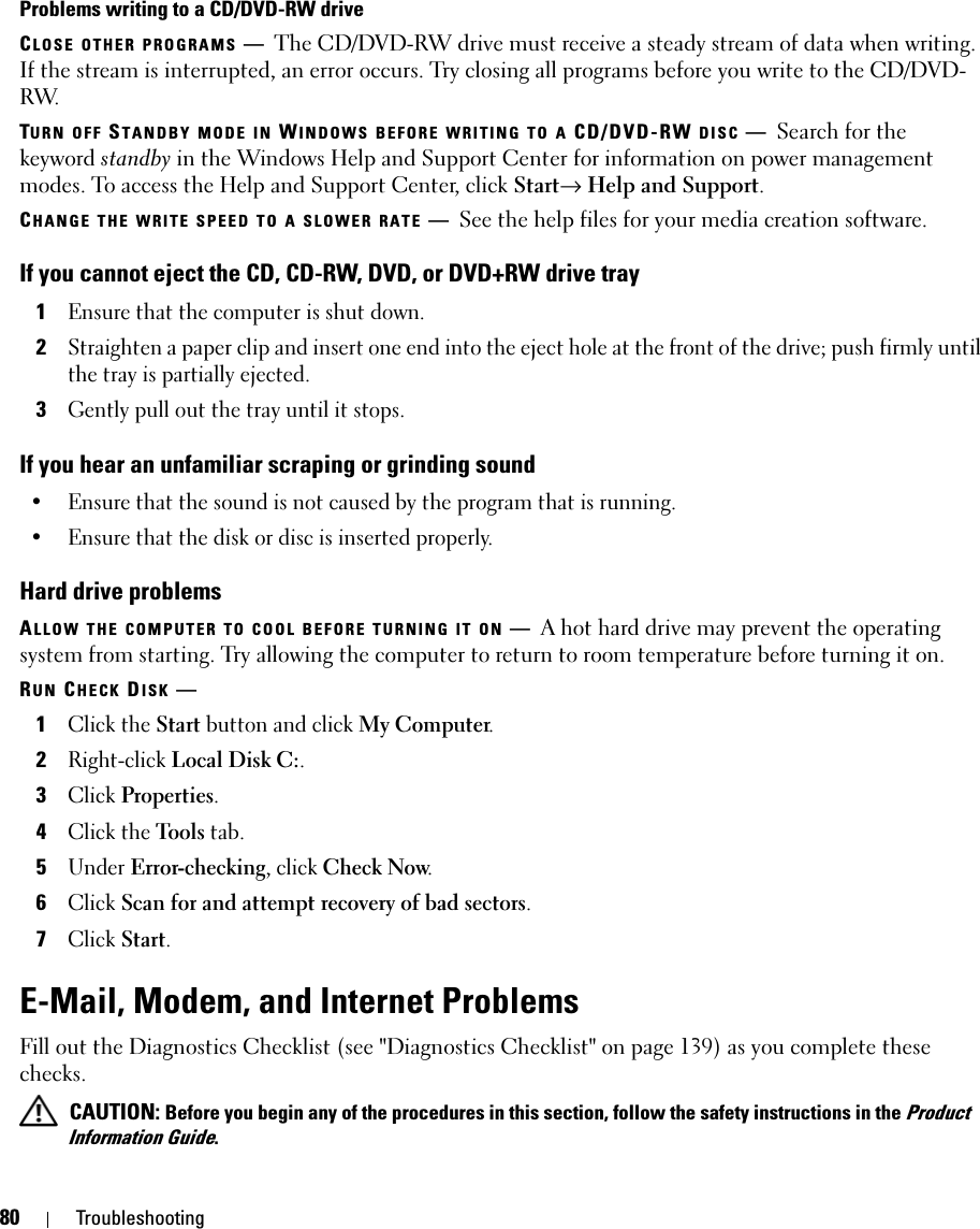 80 TroubleshootingProblems writing to a CD/DVD-RW driveCLOSE OTHER PROGRAMS —The CD/DVD-RW drive must receive a steady stream of data when writing. If the stream is interrupted, an error occurs. Try closing all programs before you write to the CD/DVD-RW.TURN OFF STANDBY MODE IN WINDOWS BEFORE WRITING TO A CD/DVD-RW DISC —Search for the keyword standby in the Windows Help and Support Center for information on power management modes. To access the Help and Support Center, click Start→ Help and Support.CHANGE THE WRITE SPEED TO A SLOWER RATE —See the help files for your media creation software.If you cannot eject the CD, CD-RW, DVD, or DVD+RW drive tray1Ensure that the computer is shut down.2Straighten a paper clip and insert one end into the eject hole at the front of the drive; push firmly until the tray is partially ejected.3Gently pull out the tray until it stops.If you hear an unfamiliar scraping or grinding sound• Ensure that the sound is not caused by the program that is running.• Ensure that the disk or disc is inserted properly.Hard drive problemsALLOW THE COMPUTER TO COOL BEFORE TURNING IT ON —A hot hard drive may prevent the operating system from starting. Try allowing the computer to return to room temperature before turning it on.RUN CHECK DISK —1Click the Start button and click My Computer. 2Right-click Local Disk C:.3Click Properties.4Click the Tools tab.5Under Error-checking, click Check Now.6Click Scan for and attempt recovery of bad sectors.7Click Start.E-Mail, Modem, and Internet Problems Fill out the Diagnostics Checklist (see &quot;Diagnostics Checklist&quot; on page 139) as you complete these checks. CAUTION: Before you begin any of the procedures in this section, follow the safety instructions in the Product Information Guide.