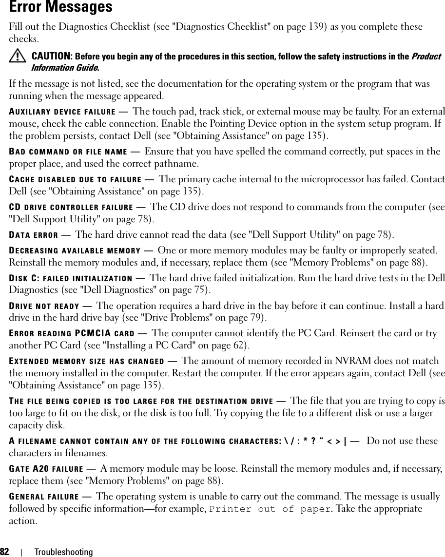 82 TroubleshootingError MessagesFill out the Diagnostics Checklist (see &quot;Diagnostics Checklist&quot; on page 139) as you complete these checks. CAUTION: Before you begin any of the procedures in this section, follow the safety instructions in the Product Information Guide.If the message is not listed, see the documentation for the operating system or the program that was running when the message appeared.AUXILIARY DEVICE FAILURE —The touch pad, track stick, or external mouse may be faulty. For an external mouse, check the cable connection. Enable the Pointing Device option in the system setup program. If the problem persists, contact Dell (see &quot;Obtaining Assistance&quot; on page 135).BAD COMMAND OR FILE NAME —Ensure that you have spelled the command correctly, put spaces in the proper place, and used the correct pathname.CACHE DISABLED DUE TO FAILURE —The primary cache internal to the microprocessor has failed. Contact Dell (see &quot;Obtaining Assistance&quot; on page 135).CD DRIVE CONTROLLER FAILURE —The CD drive does not respond to commands from the computer (see &quot;Dell Support Utility&quot; on page 78).DATA ERROR —The hard drive cannot read the data (see &quot;Dell Support Utility&quot; on page 78).DECREASING AVAILABLE MEMORY —One or more memory modules may be faulty or improperly seated. Reinstall the memory modules and, if necessary, replace them (see &quot;Memory Problems&quot; on page 88).DISK C: FAILED INITIALIZATION —The hard drive failed initialization. Run the hard drive tests in the Dell Diagnostics (see &quot;Dell Diagnostics&quot; on page 75).DRIVE NOT READY —The operation requires a hard drive in the bay before it can continue. Install a hard drive in the hard drive bay (see &quot;Drive Problems&quot; on page 79).ERROR READING PCMCIA CARD —The computer cannot identify the PC Card. Reinsert the card or try another PC Card (see &quot;Installing a PC Card&quot; on page 62).EXTENDED MEMORY SIZE HAS CHANGED —The amount of memory recorded in NVRAM does not match the memory installed in the computer. Restart the computer. If the error appears again, contact Dell (see &quot;Obtaining Assistance&quot; on page 135).THE FILE BEING COPIED IS TOO LARGE FOR THE DESTINATION DRIVE —The file that you are trying to copy is too large to fit on the disk, or the disk is too full. Try copying the file to a different disk or use a larger capacity disk.A FILENAME CANNOT CONTAIN ANY OF THE FOLLOWING CHARACTERS: \ / : * ? “ &lt; &gt; | —  Do not use these characters in filenames.GATE A20 FAILURE —A memory module may be loose. Reinstall the memory modules and, if necessary, replace them (see &quot;Memory Problems&quot; on page 88).GENERAL FAILURE —The operating system is unable to carry out the command. The message is usually followed by specific information—for example, Printer out of paper. Take the appropriate action.