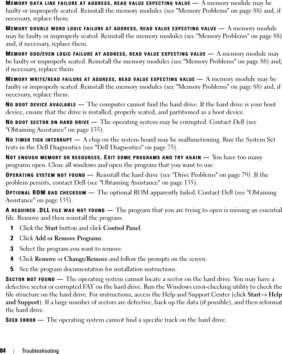 84 TroubleshootingMEMORY DATA LINE FAILURE AT ADDRESS, READ VALUE EXPECTING VALUE —A memory module may be faulty or improperly seated. Reinstall the memory modules (see &quot;Memory Problems&quot; on page 88) and, if necessary, replace them.MEMORY DOUBLE WORD LOGIC FAILURE AT ADDRESS, READ VALUE EXPECTING VALUE —A memory module may be faulty or improperly seated. Reinstall the memory modules (see &quot;Memory Problems&quot; on page 88) and, if necessary, replace them.MEMORY ODD/EVEN LOGIC FAILURE AT ADDRESS, READ VALUE EXPECTING VALUE —A memory module may be faulty or improperly seated. Reinstall the memory modules (see &quot;Memory Problems&quot; on page 88) and, if necessary, replace them.MEMORY WRITE/READ FAILURE AT ADDRESS, READ VALUE EXPECTING VALUE —A memory module may be faulty or improperly seated. Reinstall the memory modules (see &quot;Memory Problems&quot; on page 88) and, if necessary, replace them.NO BOOT DEVICE AVAILABLE —The computer cannot find the hard drive. If the hard drive is your boot device, ensure that the drive is installed, properly seated, and partitioned as a boot device.NO BOOT SECTOR ON HARD DRIVE —The operating system may be corrupted. Contact Dell (see &quot;Obtaining Assistance&quot; on page 135).NO TIMER TICK INTERRUPT —A chip on the system board may be malfunctioning. Run the System Set tests in the Dell Diagnostics (see &quot;Dell Diagnostics&quot; on page 75).NOT ENOUGH MEMORY OR RESOURCES. EXIT SOME PROGRAMS AND TRY AGAIN —You have too many programs open. Close all windows and open the program that you want to use.OPERATING SYSTEM NOT FOUND —Reinstall the hard drive (see &quot;Drive Problems&quot; on page 79). If the problem persists, contact Dell (see &quot;Obtaining Assistance&quot; on page 135).OPTIONAL ROM BAD CHECKSUM —The optional ROM apparently failed. Contact Dell (see &quot;Obtaining Assistance&quot; on page 135).A REQUIRED .DLL FILE WAS NOT FOUND —The program that you are trying to open is missing an essential file. Remove and then reinstall the program.1Click the Start button and click Control Panel.2Click Add or Remove Programs.3Select the program you want to remove.4Click Remove or Change/Remove and follow the prompts on the screen.5See the program documentation for installation instructions.SECTOR NOT FOUND —The operating system cannot locate a sector on the hard drive. You may have a defective sector or corrupted FAT on the hard drive. Run the Windows error-checking utility to check the file structure on the hard drive. For instructions, access the Help and Support Center (click Start→ Help and Support). If a large number of sectors are defective, back up the data (if possible), and then reformat the hard drive.SEEK ERROR —The operating system cannot find a specific track on the hard drive. 