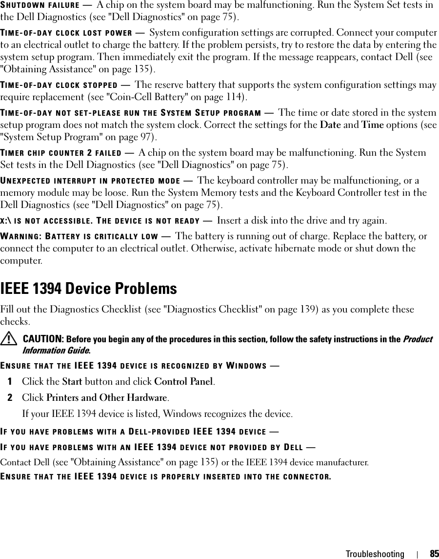 Troubleshooting 85SHUTDOWN FAILURE —A chip on the system board may be malfunctioning. Run the System Set tests in the Dell Diagnostics (see &quot;Dell Diagnostics&quot; on page 75).TIME-OF-DAY CLOCK LOST POWER —System configuration settings are corrupted. Connect your computer to an electrical outlet to charge the battery. If the problem persists, try to restore the data by entering the system setup program. Then immediately exit the program. If the message reappears, contact Dell (see &quot;Obtaining Assistance&quot; on page 135).TIME-OF-DAY CLOCK STOPPED —The reserve battery that supports the system configuration settings may require replacement (see &quot;Coin-Cell Battery&quot; on page 114).TIME-OF-DAY NOT SET-PLEASE RUN THE SYS T E M  SETUP PROGRAM —The time or date stored in the system setup program does not match the system clock. Correct the settings for the Date and Time options (see &quot;System Setup Program&quot; on page 97).TIMER CHIP COUNTER 2 FAILED —A chip on the system board may be malfunctioning. Run the System Set tests in the Dell Diagnostics (see &quot;Dell Diagnostics&quot; on page 75).UNEXPECTED INTERRUPT IN PROTECTED MODE —The keyboard controller may be malfunctioning, or a memory module may be loose. Run the System Memory tests and the Keyboard Controller test in the Dell Diagnostics (see &quot;Dell Diagnostics&quot; on page 75).X:\ IS NOT ACCESSIBLE. THE DEVICE IS NOT READY —Insert a disk into the drive and try again.WARNING: BATTERY IS CRITICALLY LOW —The battery is running out of charge. Replace the battery, or connect the computer to an electrical outlet. Otherwise, activate hibernate mode or shut down the computer.IEEE 1394 Device ProblemsFill out the Diagnostics Checklist (see &quot;Diagnostics Checklist&quot; on page 139) as you complete these checks. CAUTION: Before you begin any of the procedures in this section, follow the safety instructions in the Product Information Guide.ENSURE THAT THE IEEE 1394 DEVICE IS RECOGNIZED BY WINDOWS —1Click the Start button and click Control Panel.2Click Printers and Other Hardware.If your IEEE 1394 device is listed, Windows recognizes the device.IF YOU HAVE PROBLEMS WITH A DELL-PROVIDED IEEE 1394 DEVICE —IF YOU HAVE PROBLEMS WITH AN IEEE 1394 DEVICE NOT PROVIDED BY DELL —Contact Dell (see &quot;Obtaining Assistance&quot; on page 135) or the IEEE 1394 device manufacturer.ENSURE THAT THE IEEE 1394 DEVICE IS PROPERLY INSERTED INTO THE CONNECTOR.