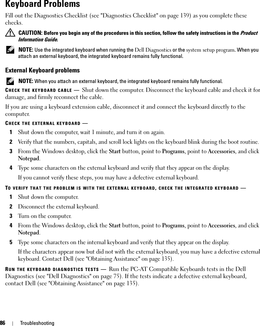 86 TroubleshootingKeyboard ProblemsFill out the Diagnostics Checklist (see &quot;Diagnostics Checklist&quot; on page 139) as you complete these checks. CAUTION: Before you begin any of the procedures in this section, follow the safety instructions in the Product Information Guide. NOTE: Use the integrated keyboard when running the Dell Diagnostics or the system setup program. When you attach an external keyboard, the integrated keyboard remains fully functional.External Keyboard problems NOTE: When you attach an external keyboard, the integrated keyboard remains fully functional.CHECK THE KEYBOARD CABLE —Shut down the computer. Disconnect the keyboard cable and check it for damage, and firmly reconnect the cable.If you are using a keyboard extension cable, disconnect it and connect the keyboard directly to the computer.CHECK THE EXTERNAL KEYBOARD —1Shut down the computer, wait 1 minute, and turn it on again.2Verify that the numbers, capitals, and scroll lock lights on the keyboard blink during the boot routine.3From the Windows desktop, click the Start button, point to Programs, point to Accessories, and click Notepad. 4Type some characters on the external keyboard and verify that they appear on the display.If you cannot verify these steps, you may have a defective external keyboard. TO VERIFY THAT THE PROBLEM IS WITH THE EXTERNAL KEYBOARD, CHECK THE INTEGRATED KEYBOARD —1Shut down the computer.2Disconnect the external keyboard.3Turn on the computer. 4From the Windows desktop, click the Start button, point to Programs, point to Accessories, and click Notepad. 5Type some characters on the internal keyboard and verify that they appear on the display.If the characters appear now but did not with the external keyboard, you may have a defective external keyboard. Contact Dell (see &quot;Obtaining Assistance&quot; on page 135).RUN THE KEYBOARD DIAGNOSTICS TESTS —Run the PC-AT Compatible Keyboards tests in the Dell Diagnostics (see &quot;Dell Diagnostics&quot; on page 75). If the tests indicate a defective external keyboard, contact Dell (see &quot;Obtaining Assistance&quot; on page 135).