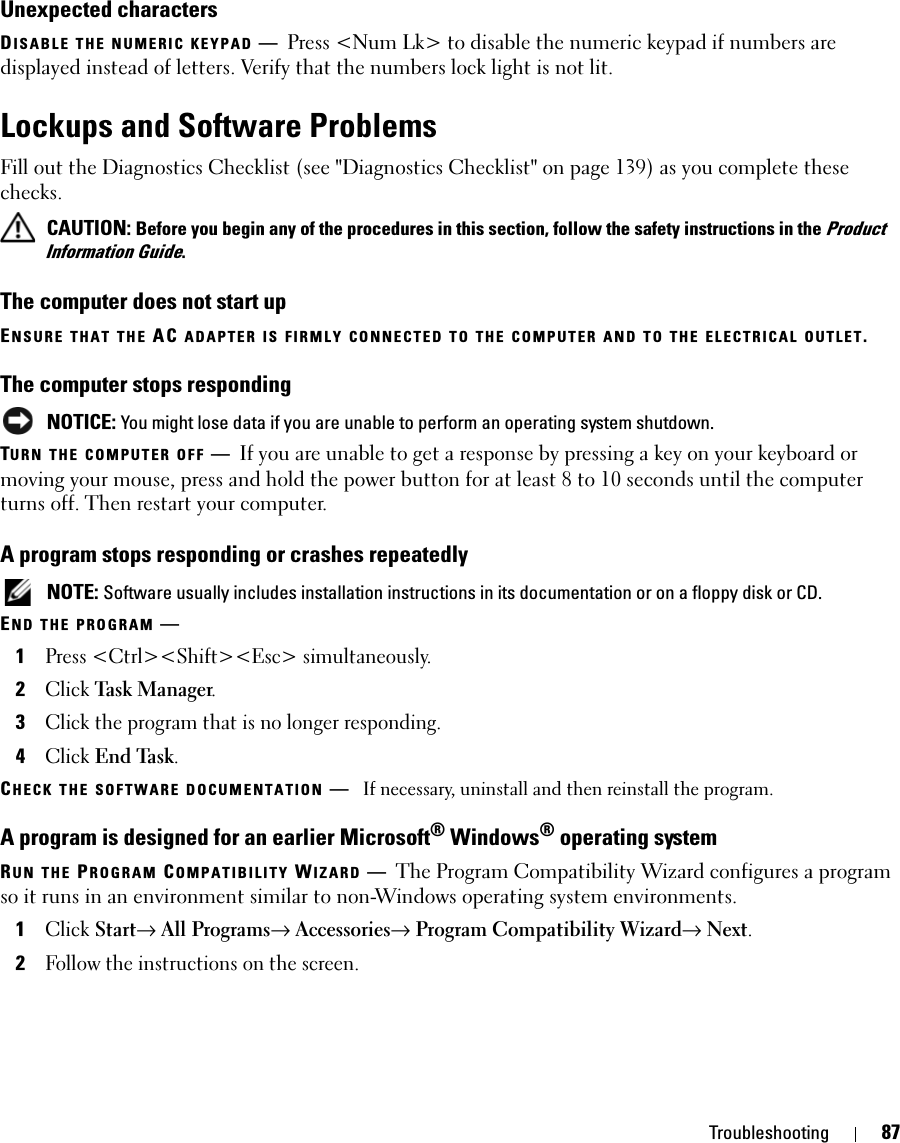 Troubleshooting 87Unexpected charactersDISABLE THE NUMERIC KEYPAD —Press &lt;Num Lk&gt; to disable the numeric keypad if numbers are displayed instead of letters. Verify that the numbers lock light is not lit.Lockups and Software ProblemsFill out the Diagnostics Checklist (see &quot;Diagnostics Checklist&quot; on page 139) as you complete these checks. CAUTION: Before you begin any of the procedures in this section, follow the safety instructions in the Product Information Guide.The computer does not start upENSURE THAT THE AC ADAPTER IS FIRMLY CONNECTED TO THE COMPUTER AND TO THE ELECTRICAL OUTLET.The computer stops responding NOTICE: You might lose data if you are unable to perform an operating system shutdown.TURN THE COMPUTER OFF —If you are unable to get a response by pressing a key on your keyboard or moving your mouse, press and hold the power button for at least 8 to 10 seconds until the computer turns off. Then restart your computer. A program stops responding or crashes repeatedly NOTE: Software usually includes installation instructions in its documentation or on a floppy disk or CD.END THE PROGRAM —1Press &lt;Ctrl&gt;&lt;Shift&gt;&lt;Esc&gt; simultaneously.2Click Task Manager.3Click the program that is no longer responding.4Click End Task.CHECK THE SOFTWARE DOCUMENTATION —If necessary, uninstall and then reinstall the program.A program is designed for an earlier Microsoft® Windows® operating systemRUN THE PROGRAM COMPATIBILITY WIZARD —The Program Compatibility Wizard configures a program so it runs in an environment similar to non-Windows operating system environments.1Click Start→ All Programs→ Accessories→ Program Compatibility Wizard→ Next.2Follow the instructions on the screen.