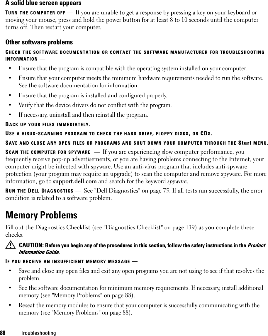 88 TroubleshootingA solid blue screen appearsTURN THE COMPUTER OFF —If you are unable to get a response by pressing a key on your keyboard or moving your mouse, press and hold the power button for at least 8 to 10 seconds until the computer turns off. Then restart your computer.Other software problemsCHECK THE SOFTWARE DOCUMENTATION OR CONTACT THE SOFTWARE MANUFACTURER FOR TROUBLESHOOTING INFORMATION —• Ensure that the program is compatible with the operating system installed on your computer.• Ensure that your computer meets the minimum hardware requirements needed to run the software. See the software documentation for information.• Ensure that the program is installed and configured properly.• Verify that the device drivers do not conflict with the program.• If necessary, uninstall and then reinstall the program.BACK UP YOUR FILES IMMEDIATELY.USE A VIRUS-SCANNING PROGRAM TO CHECK THE HARD DRIVE, FLOPPY DISKS, OR CDS.SAVE AND CLOSE ANY OPEN FILES OR PROGRAMS AND SHUT DOWN YOUR COMPUTER THROUGH THE Start MENU.SCAN THE COMPUTER FOR SPYWARE —If you are experiencing slow computer performance, you frequently receive pop-up advertisements, or you are having problems connecting to the Internet, your computer might be infected with spyware. Use an anti-virus program that includes anti-spyware protection (your program may require an upgrade) to scan the computer and remove spyware. For more information, go to support.dell.com and search for the keyword spyware.RUN THE DELL DIAGNOSTICS —See &quot;Dell Diagnostics&quot; on page 75. If all tests run successfully, the error condition is related to a software problem.Memory ProblemsFill out the Diagnostics Checklist (see &quot;Diagnostics Checklist&quot; on page 139) as you complete these checks. CAUTION: Before you begin any of the procedures in this section, follow the safety instructions in the Product Information Guide.IF YOU RECEIVE AN INSUFFICIENT MEMORY MESSAGE —• Save and close any open files and exit any open programs you are not using to see if that resolves the problem.• See the software documentation for minimum memory requirements. If necessary, install additional memory (see &quot;Memory Problems&quot; on page 88).• Reseat the memory modules to ensure that your computer is successfully communicating with the memory (see &quot;Memory Problems&quot; on page 88).