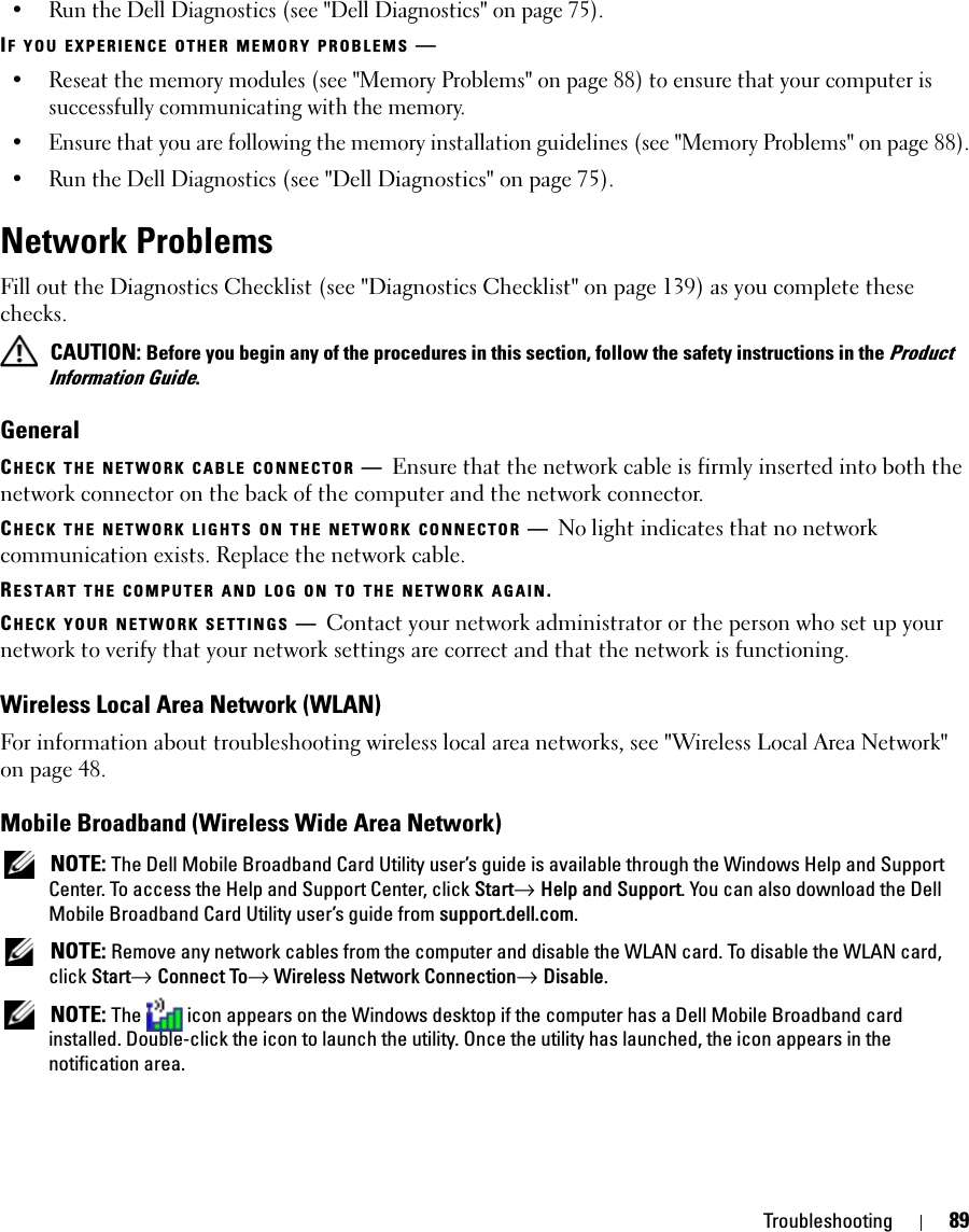 Troubleshooting 89• Run the Dell Diagnostics (see &quot;Dell Diagnostics&quot; on page 75).IF YOU EXPERIENCE OTHER MEMORY PROBLEMS —• Reseat the memory modules (see &quot;Memory Problems&quot; on page 88) to ensure that your computer is successfully communicating with the memory.• Ensure that you are following the memory installation guidelines (see &quot;Memory Problems&quot; on page 88).• Run the Dell Diagnostics (see &quot;Dell Diagnostics&quot; on page 75).Network ProblemsFill out the Diagnostics Checklist (see &quot;Diagnostics Checklist&quot; on page 139) as you complete these checks. CAUTION: Before you begin any of the procedures in this section, follow the safety instructions in the Product Information Guide.GeneralCHECK THE NETWORK CABLE CONNECTOR —Ensure that the network cable is firmly inserted into both the network connector on the back of the computer and the network connector.CHECK THE NETWORK LIGHTS ON THE NETWORK CONNECTOR —No light indicates that no network communication exists. Replace the network cable.RESTART THE COMPUTER AND LOG ON TO THE NETWORK AGAIN.CHECK YOUR NETWORK SETTINGS —Contact your network administrator or the person who set up your network to verify that your network settings are correct and that the network is functioning. Wireless Local Area Network (WLAN)For information about troubleshooting wireless local area networks, see &quot;Wireless Local Area Network&quot; on page 48.Mobile Broadband (Wireless Wide Area Network) NOTE: The Dell Mobile Broadband Card Utility user’s guide is available through the Windows Help and Support Center. To access the Help and Support Center, click Start→ Help and Support. You can also download the Dell Mobile Broadband Card Utility user’s guide from support.dell.com. NOTE: Remove any network cables from the computer and disable the WLAN card. To disable the WLAN card, click Start→ Connect To→ Wireless Network Connection→ Disable. NOTE: The  icon appears on the Windows desktop if the computer has a Dell Mobile Broadband card installed. Double-click the icon to launch the utility. Once the utility has launched, the icon appears in the notification area.