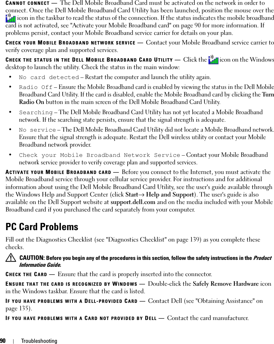 90 TroubleshootingCANNOT CONNECT —The Dell Mobile Broadband Card must be activated on the network in order to connect. Once the Dell Mobile Broadband Card Utility has been launched, position the mouse over the  icon in the taskbar to read the status of the connection. If the status indicates the mobile broadband card is not activated, see &quot;Activate your Mobile Broadband card&quot; on page 90 for more information. If problems persist, contact your Mobile Broadband service carrier for details on your plan.CHECK YOUR MOBILE BROADBAND NETWORK SERVICE —Contact your Mobile Broadband service carrier to verify coverage plan and supported services.CHECK THE STATUS IN THE DELL MOBILE BROADBAND CARD UTILITY —Click the  icon on the Windows desktop to launch the utility. Check the status in the main window:•No card detected – Restart the computer and launch the utility again. •Radio Off – Ensure the Mobile Broadband card is enabled by viewing the status in the Dell Mobile Broadband Card Utility. If the card is disabled, enable the Mobile Broadband card by clicking the Tu rn  Radio On button in the main screen of the Dell Mobile Broadband Card Utility.•Searching – The Dell Mobile Broadband Card Utility has not yet located a Mobile Broadband network. If the searching state persists, ensure that the signal strength is adequate.•No service – The Dell Mobile Broadband Card Utility did not locate a Mobile Broadband network. Ensure that the signal strength is adequate. Restart the Dell wireless utility or contact your Mobile Broadband network provider.•Check your Mobile Broadband Network Service – Contact your Mobile Broadband network service provider to verify coverage plan and supported services.ACTIVATE YOUR MOBILE BROADBAND CARD —Before you connect to the Internet, you must activate the Mobile Broadband service through your cellular service provider. For instructions and for additional information about using the Dell Mobile Broadband Card Utility, see the user&apos;s guide available through the Windows Help and Support Center (click Start→ Help and Support). The user&apos;s guide is also available on the Dell Support website at support.dell.com and on the media included with your Mobile Broadband card if you purchased the card separately from your computer.PC Card ProblemsFill out the Diagnostics Checklist (see &quot;Diagnostics Checklist&quot; on page 139) as you complete these checks. CAUTION: Before you begin any of the procedures in this section, follow the safety instructions in the Product Information Guide.CHECK THE CARD —Ensure that the card is properly inserted into the connector.ENSURE THAT THE CARD IS RECOGNIZED BY WINDOWS —Double-click the Safely Remove Hardware icon in the Windows taskbar. Ensure that the card is listed.IF YOU HAVE PROBLEMS WITH A DELL-PROVIDED CARD —Contact Dell (see &quot;Obtaining Assistance&quot; on page 135).IF YOU HAVE PROBLEMS WITH A CARD NOT PROVIDED BY DELL —Contact the card manufacturer.