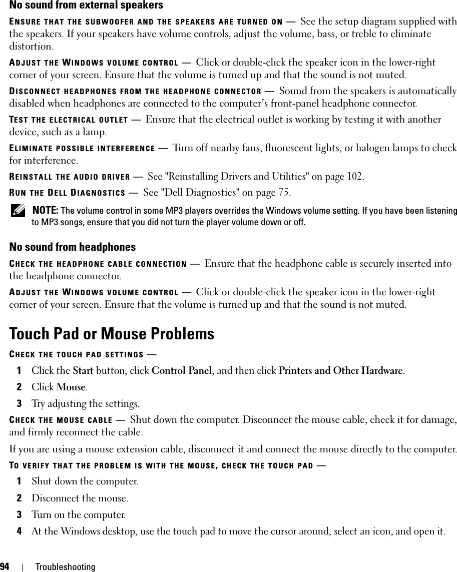 94 TroubleshootingNo sound from external speakersENSURE THAT THE SUBWOOFER AND THE SPEAKERS ARE TURNED ON —See the setup diagram supplied with the speakers. If your speakers have volume controls, adjust the volume, bass, or treble to eliminate distortion.ADJUST THE WINDOWS VOLUME CONTROL —Click or double-click the speaker icon in the lower-right corner of your screen. Ensure that the volume is turned up and that the sound is not muted.DISCONNECT HEADPHONES FROM THE HEADPHONE CONNECTOR —Sound from the speakers is automatically disabled when headphones are connected to the computer’s front-panel headphone connector.TEST THE ELECTRICAL OUTLET —Ensure that the electrical outlet is working by testing it with another device, such as a lamp.ELIMINATE POSSIBLE INTERFERENCE —Turn off nearby fans, fluorescent lights, or halogen lamps to check for interference.REINSTALL THE AUDIO DRIVER —See &quot;Reinstalling Drivers and Utilities&quot; on page 102. RUN THE DELL DIAGNOSTICS —See &quot;Dell Diagnostics&quot; on page 75. NOTE: The volume control in some MP3 players overrides the Windows volume setting. If you have been listening to MP3 songs, ensure that you did not turn the player volume down or off.No sound from headphonesCHECK THE HEADPHONE CABLE CONNECTION —Ensure that the headphone cable is securely inserted into the headphone connector.ADJUST THE WINDOWS VOLUME CONTROL —Click or double-click the speaker icon in the lower-right corner of your screen. Ensure that the volume is turned up and that the sound is not muted.Touch Pad or Mouse ProblemsCHECK THE TOUCH PAD SETTINGS —1Click the Start button, click Control Panel, and then click Printers and Other Hardware.2Click Mouse.3Try adjusting the settings.CHECK THE MOUSE CABLE —Shut down the computer. Disconnect the mouse cable, check it for damage, and firmly reconnect the cable.If you are using a mouse extension cable, disconnect it and connect the mouse directly to the computer.TO VERIFY THAT THE PROBLEM IS WITH THE MOUSE, CHECK THE TOUCH PAD —1Shut down the computer.2Disconnect the mouse.3Turn on the computer. 4At the Windows desktop, use the touch pad to move the cursor around, select an icon, and open it.