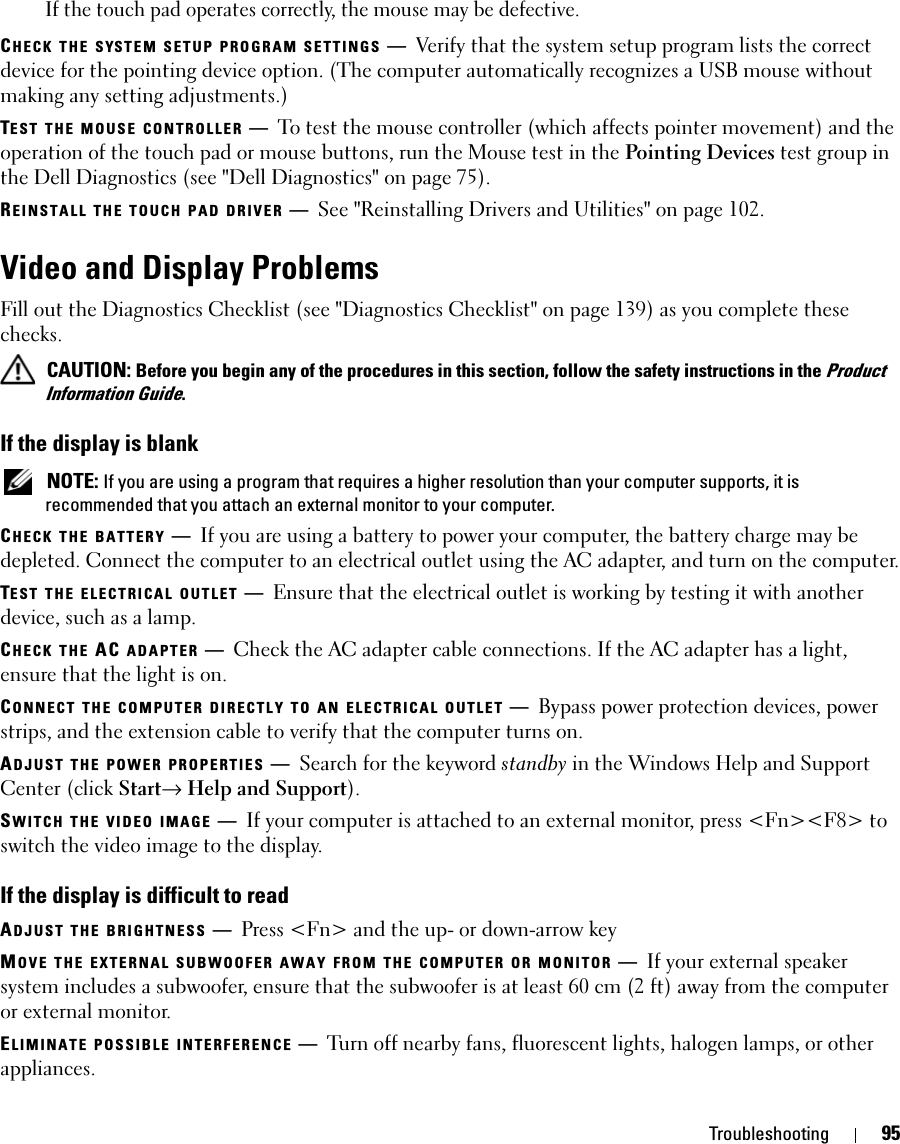 Troubleshooting 95If the touch pad operates correctly, the mouse may be defective.CHECK THE SYSTEM SETUP PROGRAM SETTINGS —Verify that the system setup program lists the correct device for the pointing device option. (The computer automatically recognizes a USB mouse without making any setting adjustments.)TEST THE MOUSE CONTROLLER —To test the mouse controller (which affects pointer movement) and the operation of the touch pad or mouse buttons, run the Mouse test in the Pointing Devices test group in the Dell Diagnostics (see &quot;Dell Diagnostics&quot; on page 75).REINSTALL THE TOUCH PAD DRIVER —See &quot;Reinstalling Drivers and Utilities&quot; on page 102.Video and Display ProblemsFill out the Diagnostics Checklist (see &quot;Diagnostics Checklist&quot; on page 139) as you complete these checks. CAUTION: Before you begin any of the procedures in this section, follow the safety instructions in the Product Information Guide.If the display is blank NOTE: If you are using a program that requires a higher resolution than your computer supports, it is recommended that you attach an external monitor to your computer.CHECK THE BATTERY —If you are using a battery to power your computer, the battery charge may be depleted. Connect the computer to an electrical outlet using the AC adapter, and turn on the computer.TEST THE ELECTRICAL OUTLET —Ensure that the electrical outlet is working by testing it with another device, such as a lamp.CHECK THE AC ADAPTER —Check the AC adapter cable connections. If the AC adapter has a light, ensure that the light is on.CONNECT THE COMPUTER DIRECTLY TO AN ELECTRICAL OUTLET —Bypass power protection devices, power strips, and the extension cable to verify that the computer turns on.ADJUST THE POWER PROPERTIES —Search for the keyword standby in the Windows Help and Support Center (click Start→ Help and Support).SWITCH THE VIDEO IMAGE —If your computer is attached to an external monitor, press &lt;Fn&gt;&lt;F8&gt; to switch the video image to the display.If the display is difficult to readADJUST THE BRIGHTNESS —Press &lt;Fn&gt; and the up- or down-arrow keyMOVE THE EXTERNAL SUBWOOFER AWAY FROM THE COMPUTER OR MONITOR —If your external speaker system includes a subwoofer, ensure that the subwoofer is at least 60 cm (2 ft) away from the computer or external monitor.ELIMINATE POSSIBLE INTERFERENCE —Turn off nearby fans, fluorescent lights, halogen lamps, or other appliances.