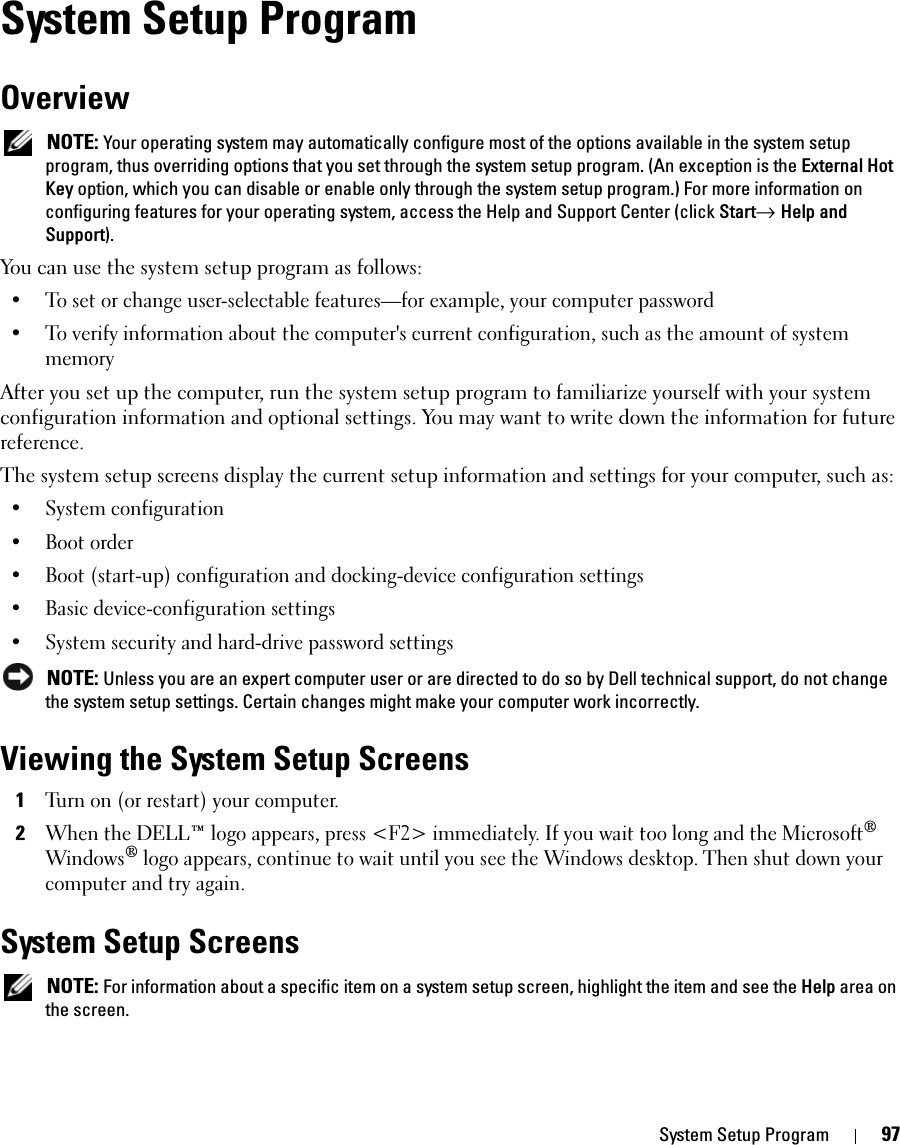 System Setup Program 97System Setup ProgramOverview NOTE: Your operating system may automatically configure most of the options available in the system setup program, thus overriding options that you set through the system setup program. (An exception is the External Hot Key option, which you can disable or enable only through the system setup program.) For more information on configuring features for your operating system, access the Help and Support Center (click Start→ Help and Support).You can use the system setup program as follows:• To set or change user-selectable features—for example, your computer password• To verify information about the computer&apos;s current configuration, such as the amount of system memoryAfter you set up the computer, run the system setup program to familiarize yourself with your system configuration information and optional settings. You may want to write down the information for future reference.The system setup screens display the current setup information and settings for your computer, such as:• System configuration• Boot order• Boot (start-up) configuration and docking-device configuration settings• Basic device-configuration settings• System security and hard-drive password settings NOTE: Unless you are an expert computer user or are directed to do so by Dell technical support, do not change the system setup settings. Certain changes might make your computer work incorrectly. Viewing the System Setup Screens1Turn on (or restart) your computer.2When the DELL™ logo appears, press &lt;F2&gt; immediately. If you wait too long and the Microsoft® Windows® logo appears, continue to wait until you see the Windows desktop. Then shut down your computer and try again.System Setup Screens NOTE: For information about a specific item on a system setup screen, highlight the item and see the Help area on the screen.