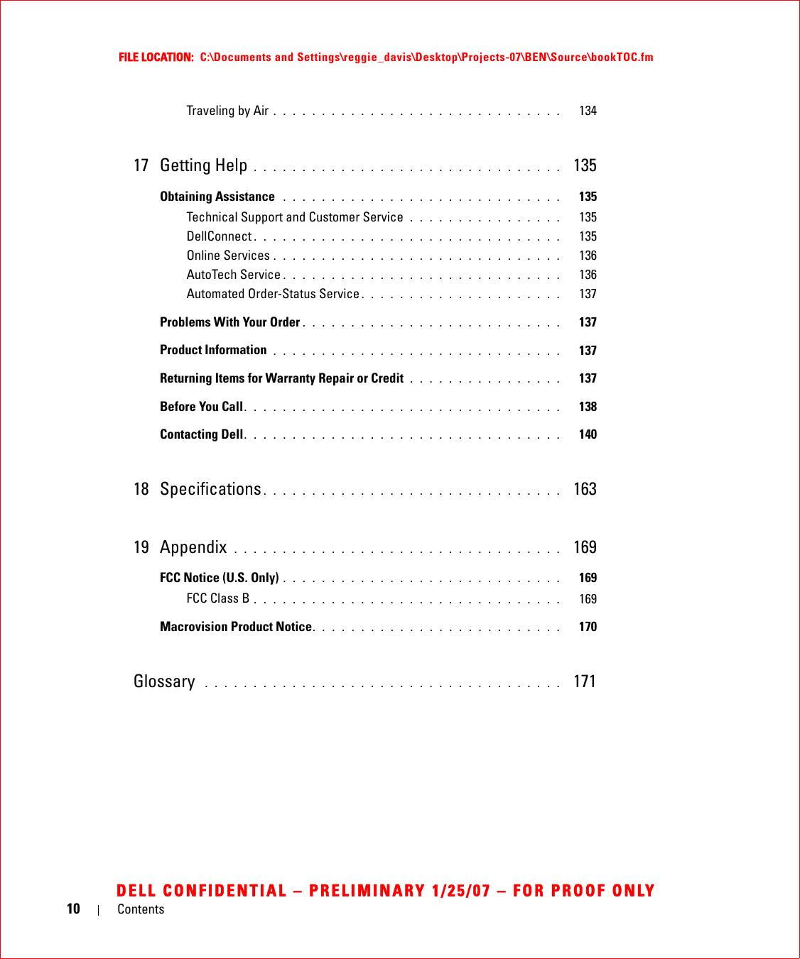 10 ContentsFILE LOCATION:  C:\Documents and Settings\reggie_davis\Desktop\Projects-07\BEN\Source\bookTOC.fmDELL CONFIDENTIAL – PRELIMINARY 1/25/07 – FOR PROOF ONLYTraveling by Air . . . . . . . . . . . . . . . . . . . . . . . . . . . . . .   13417 Getting Help . . . . . . . . . . . . . . . . . . . . . . . . . . . . . . . .  135Obtaining Assistance  . . . . . . . . . . . . . . . . . . . . . . . . . . . . .   135Technical Support and Customer Service  . . . . . . . . . . . . . . . .   135DellConnect . . . . . . . . . . . . . . . . . . . . . . . . . . . . . . . .   135Online Services . . . . . . . . . . . . . . . . . . . . . . . . . . . . . .   136AutoTech Service . . . . . . . . . . . . . . . . . . . . . . . . . . . . .   136Automated Order-Status Service . . . . . . . . . . . . . . . . . . . . .   137Problems With Your Order . . . . . . . . . . . . . . . . . . . . . . . . . . .   137Product Information  . . . . . . . . . . . . . . . . . . . . . . . . . . . . . .   137Returning Items for Warranty Repair or Credit  . . . . . . . . . . . . . . . .   137Before You Call. . . . . . . . . . . . . . . . . . . . . . . . . . . . . . . . .   138Contacting Dell. . . . . . . . . . . . . . . . . . . . . . . . . . . . . . . . .   14018 Specifications . . . . . . . . . . . . . . . . . . . . . . . . . . . . . . .  16319 Appendix  . . . . . . . . . . . . . . . . . . . . . . . . . . . . . . . . . .  169FCC Notice (U.S. Only) . . . . . . . . . . . . . . . . . . . . . . . . . . . . .   169FCC Class B . . . . . . . . . . . . . . . . . . . . . . . . . . . . . . . .   169Macrovision Product Notice. . . . . . . . . . . . . . . . . . . . . . . . . .   170Glossary  . . . . . . . . . . . . . . . . . . . . . . . . . . . . . . . . . . . . .   171