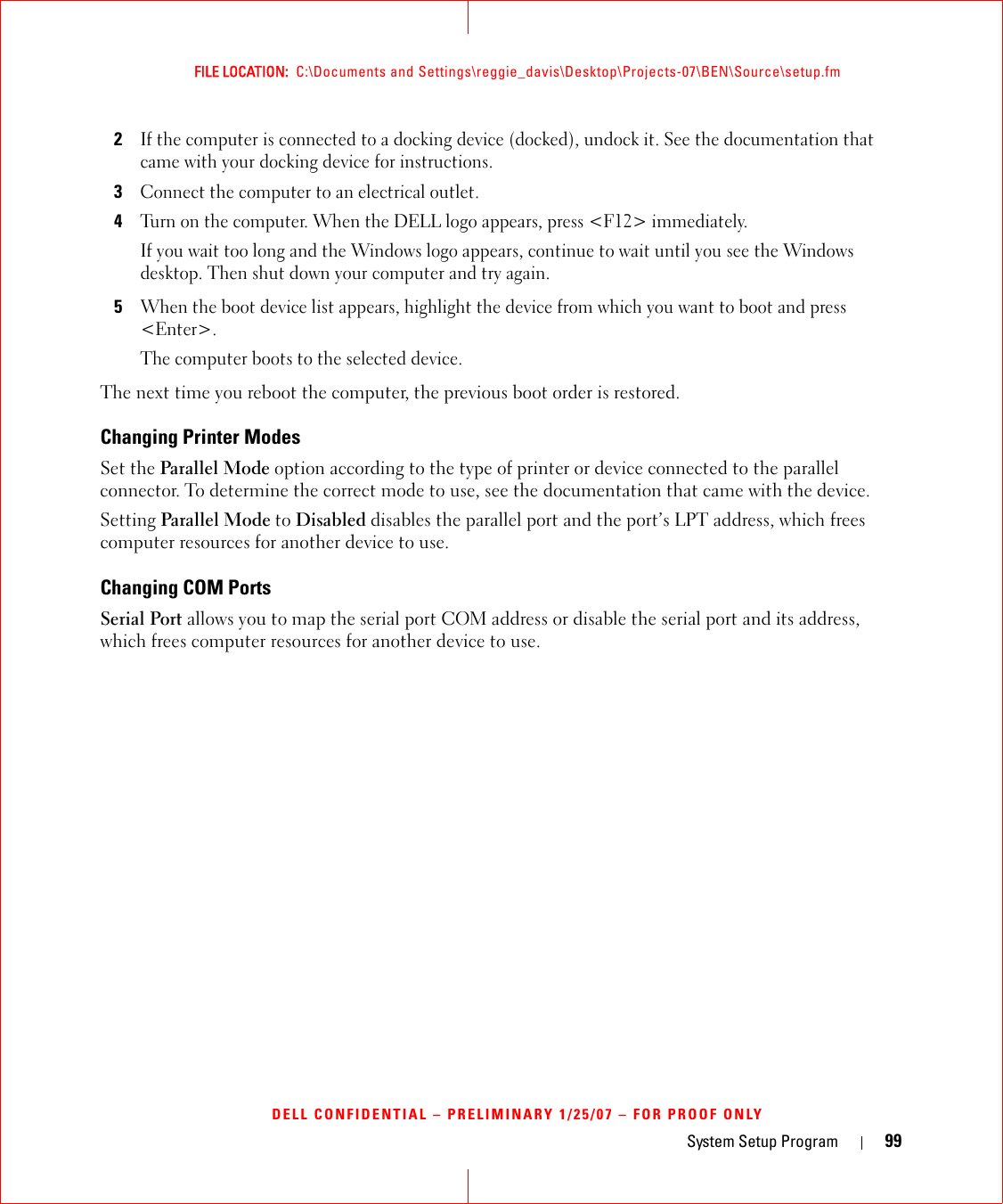 System Setup Program 99FILE LOCATION:  C:\Documents and Settings\reggie_davis\Desktop\Projects-07\BEN\Source\setup.fmDELL CONFIDENTIAL – PRELIMINARY 1/25/07 – FOR PROOF ONLY2If the computer is connected to a docking device (docked), undock it. See the documentation that came with your docking device for instructions.3Connect the computer to an electrical outlet.4Turn on the computer. When the DELL logo appears, press &lt;F12&gt; immediately. If you wait too long and the Windows logo appears, continue to wait until you see the Windows desktop. Then shut down your computer and try again.5When the boot device list appears, highlight the device from which you want to boot and press &lt;Enter&gt;.The computer boots to the selected device.The next time you reboot the computer, the previous boot order is restored.Changing Printer ModesSet the Parallel Mode option according to the type of printer or device connected to the parallel connector. To determine the correct mode to use, see the documentation that came with the device.Setting Parallel Mode to Disabled disables the parallel port and the port’s LPT address, which frees computer resources for another device to use.Changing COM PortsSerial Port allows you to map the serial port COM address or disable the serial port and its address, which frees computer resources for another device to use.