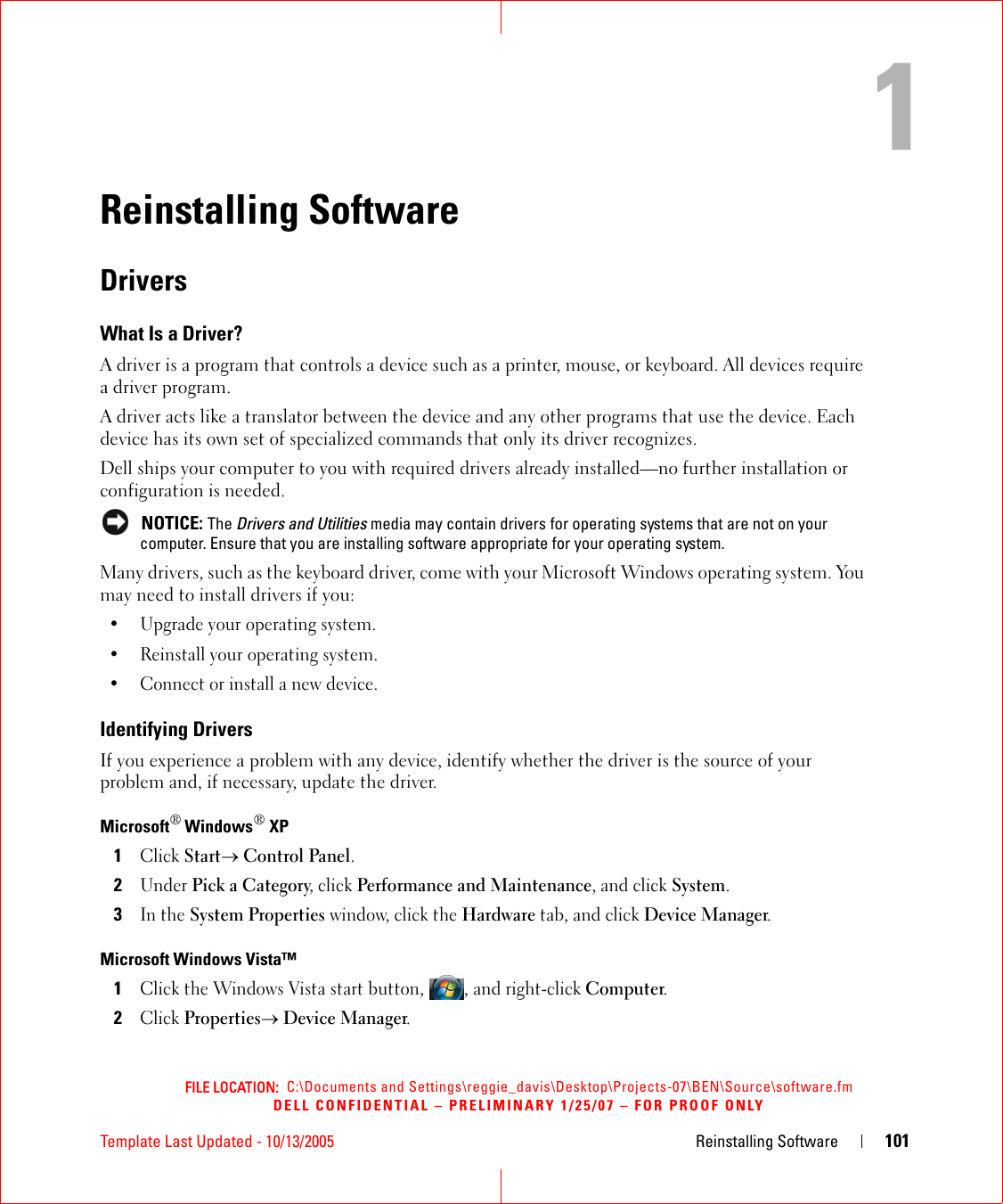 FILE LOCATION:  C:\Documents and Settings\reggie_davis\Desktop\Projects-07\BEN\Source\software.fmDELL CONFIDENTIAL – PRELIMINARY 1/25/07 – FOR PROOF ONLYTemplate Last Updated - 10/13/2005 Reinstalling Software 1011Reinstalling SoftwareDriversWhat Is a Driver?A driver is a program that controls a device such as a printer, mouse, or keyboard. All devices require a driver program.A driver acts like a translator between the device and any other programs that use the device. Each device has its own set of specialized commands that only its driver recognizes.Dell ships your computer to you with required drivers already installed—no further installation or configuration is needed. NOTICE: The Drivers and Utilities media may contain drivers for operating systems that are not on your computer. Ensure that you are installing software appropriate for your operating system.Many drivers, such as the keyboard driver, come with your Microsoft Windows operating system. You may need to install drivers if you:• Upgrade your operating system.• Reinstall your operating system.• Connect or install a new device.Identifying DriversIf you experience a problem with any device, identify whether the driver is the source of your problem and, if necessary, update the driver.Microsoft® Windows® XP1Click Start→ Control Panel.2Under Pick a Category, click Performance and Maintenance, and click System.3In the System Properties window, click the Hardware tab, and click Device Manager.Microsoft Windows Vista™1Click the Windows Vista start button, , and right-click Computer.2Click Properties→ Device Manager.