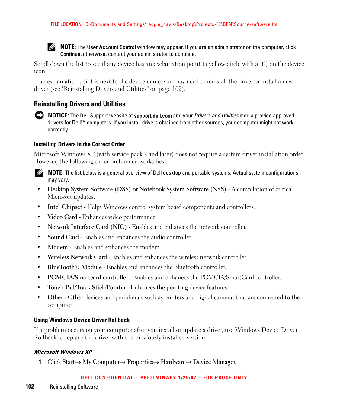 102 Reinstalling SoftwareFILE LOCATION:  C:\Documents and Settings\reggie_davis\Desktop\Projects-07\BEN\Source\software.fmDELL CONFIDENTIAL – PRELIMINARY 1/25/07 – FOR PROOF ONLY NOTE: The User Account Control window may appear. If you are an administrator on the computer, click Continue; otherwise, contact your administrator to continue.Scroll down the list to see if any device has an exclamation point (a yellow circle with a &quot;!&quot;) on the device icon.If an exclamation point is next to the device name, you may need to reinstall the driver or install a new driver (see &quot;Reinstalling Drivers and Utilities&quot; on page 102).Reinstalling Drivers and Utilities NOTICE: The Dell Support website at support.dell.com and your Drivers and Utilities media provide approved drivers for Dell™ computers. If you install drivers obtained from other sources, your computer might not work correctly.Installing Drivers in the Correct OrderMicrosoft Windows XP (with service pack 2 and later) does not require a system driver installation order. However, the following order preference works best.  NOTE: The list below is a general overview of Dell desktop and portable systems. Actual system configurations may vary.•Desktop System Software (DSS) or Notebook System Software (NSS) - A compilation of critical Microsoft updates. •Intel Chipset - Helps Windows control system board components and controllers. •Video Card - Enhances video performance. •Network Interface Card (NIC) - Enables and enhances the network controller. •Sound Card - Enables and enhances the audio controller. •Modem - Enables and enhances the modem. •Wireless Network Card - Enables and enhances the wireless network controller. •BlueTooth® Module - Enables and enhances the Bluetooth controller. •PCMCIA/Smartcard controller - Enables and enhances the PCMCIA/SmartCard controller. •Touch Pad/Track Stick/Pointer - Enhances the pointing device features. •Other - Other devices and peripherals such as printers and digital cameras that are connected to the computer.Using Windows Device Driver RollbackIf a problem occurs on your computer after you install or update a driver, use Windows Device Driver Rollback to replace the driver with the previously installed version.Microsoft Windows XP1Click Start→ My Computer→ Properties→ Hardware→ Device Manager.
