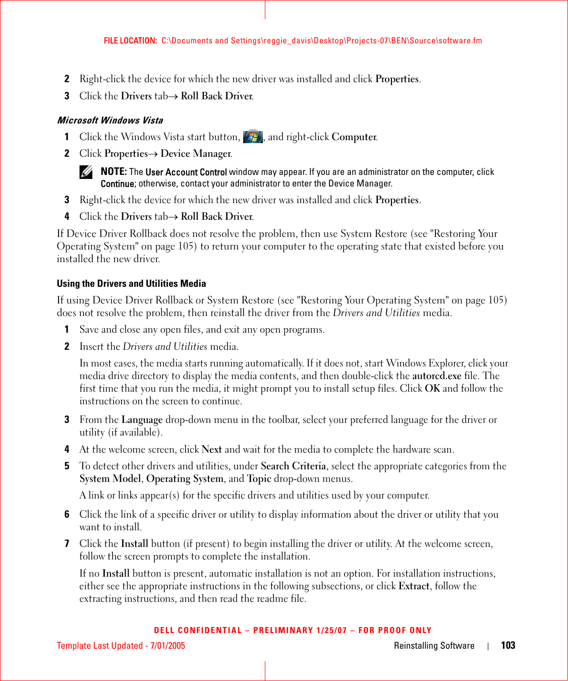 Template Last Updated - 7/01/2005 Reinstalling Software 103FILE LOCATION:  C:\Documents and Settings\reggie_davis\Desktop\Projects-07\BEN\Source\software.fmDELL CONFIDENTIAL – PRELIMINARY 1/25/07 – FOR PROOF ONLY2Right-click the device for which the new driver was installed and click Properties.3Click the Drivers tab→ Roll Back Driver.Microsoft Windows Vista1Click the Windows Vista start button, , and right-click Computer.2Click Properties→ Device Manager. NOTE: The User Account Control window may appear. If you are an administrator on the computer, click Continue; otherwise, contact your administrator to enter the Device Manager.3Right-click the device for which the new driver was installed and click Properties.4Click the Drivers tab→ Roll Back Driver.If Device Driver Rollback does not resolve the problem, then use System Restore (see &quot;Restoring Your Operating System&quot; on page 105) to return your computer to the operating state that existed before you installed the new driver.Using the Drivers and Utilities MediaIf using Device Driver Rollback or System Restore (see &quot;Restoring Your Operating System&quot; on page 105) does not resolve the problem, then reinstall the driver from the Drivers and Utilities media.1Save and close any open files, and exit any open programs. 2Insert the Drivers and Utilities media.In most cases, the media starts running automatically. If it does not, start Windows Explorer, click your media drive directory to display the media contents, and then double-click the autorcd.exe file. The first time that you run the media, it might prompt you to install setup files. Click OK and follow the instructions on the screen to continue.3From the Language drop-down menu in the toolbar, select your preferred language for the driver or utility (if available).4At the welcome screen, click Next and wait for the media to complete the hardware scan.5To detect other drivers and utilities, under Search Criteria, select the appropriate categories from the System Model, Operating System, and Topic drop-down menus.A link or links appear(s) for the specific drivers and utilities used by your computer.6Click the link of a specific driver or utility to display information about the driver or utility that you want to install.7Click the Install button (if present) to begin installing the driver or utility. At the welcome screen, follow the screen prompts to complete the installation.If no Install button is present, automatic installation is not an option. For installation instructions, either see the appropriate instructions in the following subsections, or click Extract, follow the extracting instructions, and then read the readme file.