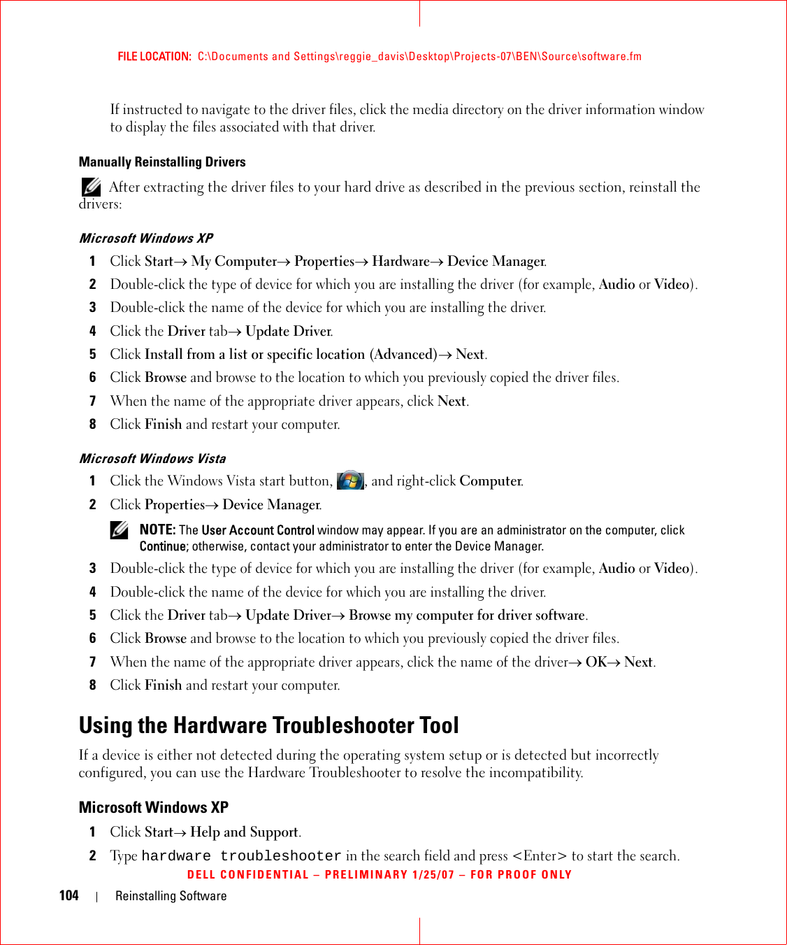 104 Reinstalling SoftwareFILE LOCATION:  C:\Documents and Settings\reggie_davis\Desktop\Projects-07\BEN\Source\software.fmDELL CONFIDENTIAL – PRELIMINARY 1/25/07 – FOR PROOF ONLYIf instructed to navigate to the driver files, click the media directory on the driver information window to display the files associated with that driver.Manually Reinstalling Drivers  After extracting the driver files to your hard drive as described in the previous section, reinstall the drivers:Microsoft Windows XP1Click Start→ My Computer→ Properties→ Hardware→ Device Manager.2Double-click the type of device for which you are installing the driver (for example, Audio or Video).3Double-click the name of the device for which you are installing the driver.4Click the Driver tab→ Update Driver.5Click Install from a list or specific location (Advanced)→ Next.6Click Browse and browse to the location to which you previously copied the driver files.7When the name of the appropriate driver appears, click Next.8Click Finish and restart your computer.Microsoft Windows Vista1Click the Windows Vista start button, , and right-click Computer.2Click Properties→ Device Manager. NOTE: The User Account Control window may appear. If you are an administrator on the computer, click Continue; otherwise, contact your administrator to enter the Device Manager.3Double-click the type of device for which you are installing the driver (for example, Audio or Video).4Double-click the name of the device for which you are installing the driver.5Click the Driver tab→ Update Driver→ Browse my computer for driver software.6Click Browse and browse to the location to which you previously copied the driver files.7When the name of the appropriate driver appears, click the name of the driver→ OK→ Next.8Click Finish and restart your computer.Using the Hardware Troubleshooter ToolIf a device is either not detected during the operating system setup or is detected but incorrectly configured, you can use the Hardware Troubleshooter to resolve the incompatibility.Microsoft Windows XP1Click Start→ Help and Support.2Ty p e  hardware troubleshooter in the search field and press &lt;Enter&gt; to start the search.