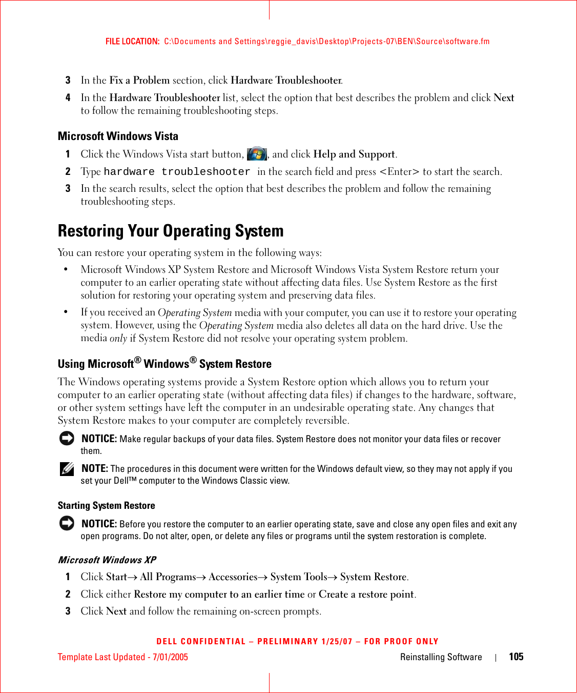 Template Last Updated - 7/01/2005 Reinstalling Software 105FILE LOCATION:  C:\Documents and Settings\reggie_davis\Desktop\Projects-07\BEN\Source\software.fmDELL CONFIDENTIAL – PRELIMINARY 1/25/07 – FOR PROOF ONLY3In the Fix a Problem section, click Hardware Troubleshooter.4In the Hardware Troubleshooter list, select the option that best describes the problem and click Next to follow the remaining troubleshooting steps.Microsoft Windows Vista1Click the Windows Vista start button, , and click Help and Support.2Ty p e  hardware troubleshooter in the search field and press &lt;Enter&gt; to start the search.3In the search results, select the option that best describes the problem and follow the remaining troubleshooting steps.Restoring Your Operating SystemYou can restore your operating system in the following ways:• Microsoft Windows XP System Restore and Microsoft Windows Vista System Restore return your computer to an earlier operating state without affecting data files. Use System Restore as the first solution for restoring your operating system and preserving data files.•If you received an Operating System media with your computer, you can use it to restore your operating system. However, using the Operating System media also deletes all data on the hard drive. Use the media only if System Restore did not resolve your operating system problem.Using Microsoft® Windows® System RestoreThe Windows operating systems provide a System Restore option which allows you to return your computer to an earlier operating state (without affecting data files) if changes to the hardware, software, or other system settings have left the computer in an undesirable operating state. Any changes that System Restore makes to your computer are completely reversible. NOTICE: Make regular backups of your data files. System Restore does not monitor your data files or recover them. NOTE: The procedures in this document were written for the Windows default view, so they may not apply if you set your Dell™ computer to the Windows Classic view.Starting System Restore NOTICE: Before you restore the computer to an earlier operating state, save and close any open files and exit any open programs. Do not alter, open, or delete any files or programs until the system restoration is complete.Microsoft Windows XP1Click Start→ All Programs→ Accessories→ System Tools→ System Restore.2Click either Restore my computer to an earlier time or Create a restore point.3Click Next and follow the remaining on-screen prompts.