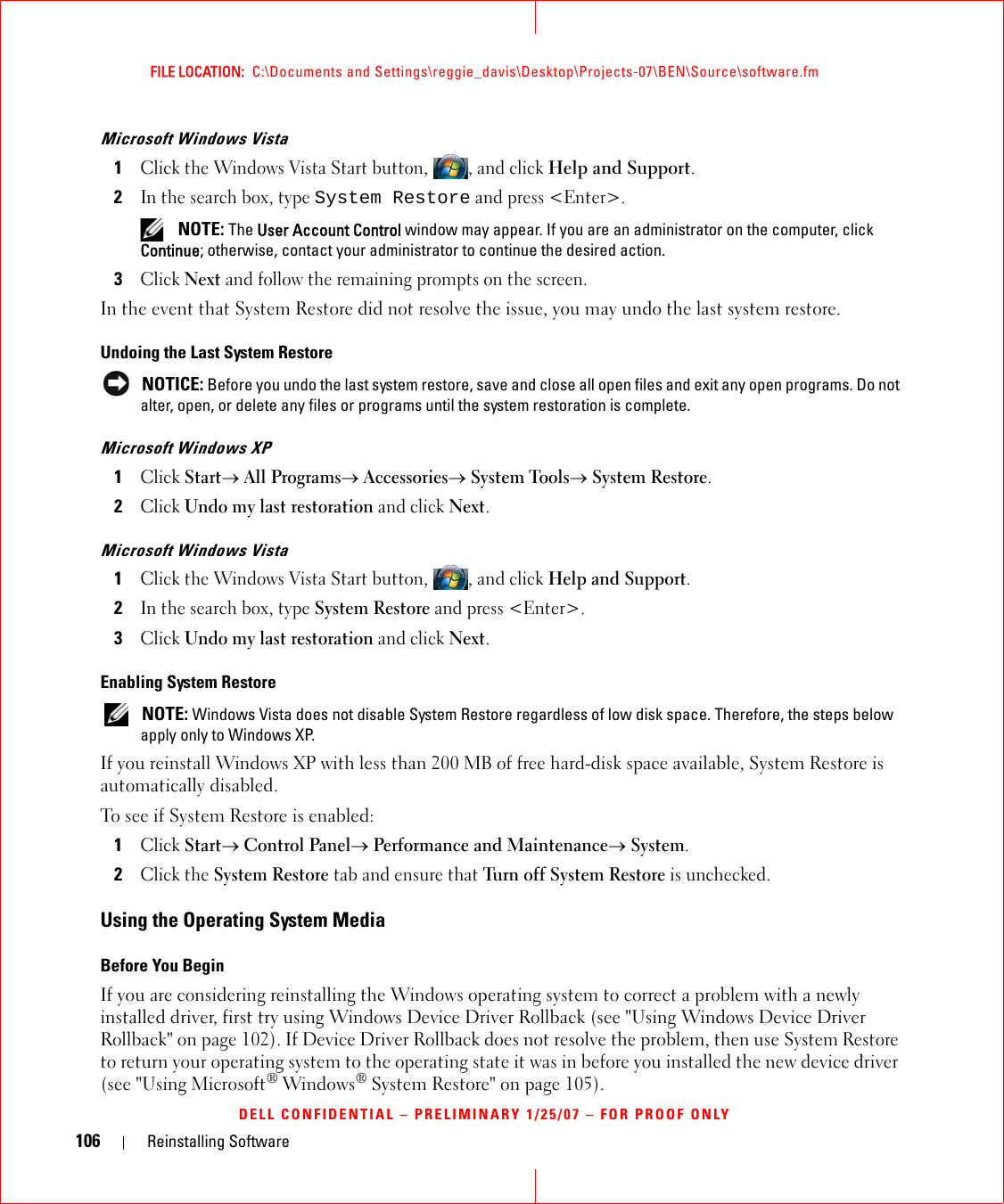 106 Reinstalling SoftwareFILE LOCATION:  C:\Documents and Settings\reggie_davis\Desktop\Projects-07\BEN\Source\software.fmDELL CONFIDENTIAL – PRELIMINARY 1/25/07 – FOR PROOF ONLYMicrosoft Windows Vista1Click the Windows Vista Start button, , and click Help and Support.2In the search box, type System Restore and press &lt;Enter&gt;. NOTE: The User Account Control window may appear. If you are an administrator on the computer, click Continue; otherwise, contact your administrator to continue the desired action.3Click Next and follow the remaining prompts on the screen.In the event that System Restore did not resolve the issue, you may undo the last system restore.Undoing the Last System Restore NOTICE: Before you undo the last system restore, save and close all open files and exit any open programs. Do not alter, open, or delete any files or programs until the system restoration is complete.Microsoft Windows XP1Click Start→ All Programs→ Accessories→ System Tools→ System Restore.2Click Undo my last restoration and click Next.Microsoft Windows Vista1Click the Windows Vista Start button, , and click Help and Support.2In the search box, type System Restore and press &lt;Enter&gt;.3Click Undo my last restoration and click Next.Enabling System Restore NOTE: Windows Vista does not disable System Restore regardless of low disk space. Therefore, the steps below apply only to Windows XP.If you reinstall Windows XP with less than 200 MB of free hard-disk space available, System Restore is automatically disabled. To see if System Restore is enabled:1Click Start→ Control Panel→ Performance and Maintenance→ System.2Click the System Restore tab and ensure that Turn off System Restore is unchecked.Using the Operating System MediaBefore You BeginIf you are considering reinstalling the Windows operating system to correct a problem with a newly installed driver, first try using Windows Device Driver Rollback (see &quot;Using Windows Device Driver Rollback&quot; on page 102). If Device Driver Rollback does not resolve the problem, then use System Restore to return your operating system to the operating state it was in before you installed the new device driver (see &quot;Using Microsoft® Windows® System Restore&quot; on page 105).