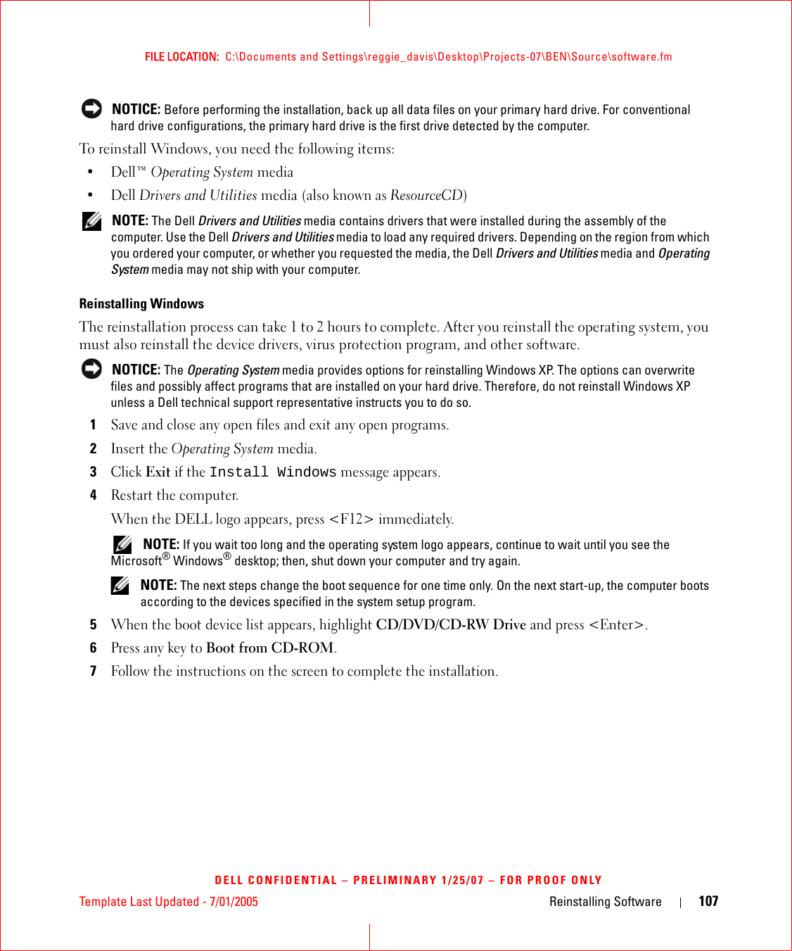 Template Last Updated - 7/01/2005 Reinstalling Software 107FILE LOCATION:  C:\Documents and Settings\reggie_davis\Desktop\Projects-07\BEN\Source\software.fmDELL CONFIDENTIAL – PRELIMINARY 1/25/07 – FOR PROOF ONLY NOTICE: Before performing the installation, back up all data files on your primary hard drive. For conventional hard drive configurations, the primary hard drive is the first drive detected by the computer.To reinstall Windows, you need the following items:•Dell™ Operating System media•Dell Drivers and Utilities media (also known as ResourceCD) NOTE: The Dell Drivers and Utilities media contains drivers that were installed during the assembly of the computer. Use the Dell Drivers and Utilities media to load any required drivers. Depending on the region from which you ordered your computer, or whether you requested the media, the Dell Drivers and Utilities media and Operating System media may not ship with your computer.Reinstalling WindowsThe reinstallation process can take 1 to 2 hours to complete. After you reinstall the operating system, you must also reinstall the device drivers, virus protection program, and other software. NOTICE: The Operating System media provides options for reinstalling Windows XP. The options can overwrite files and possibly affect programs that are installed on your hard drive. Therefore, do not reinstall Windows XP unless a Dell technical support representative instructs you to do so.1Save and close any open files and exit any open programs.2Insert the Operating System media.3Click Exit if the Install Windows message appears.4Restart the computer.When the DELL logo appears, press &lt;F12&gt; immediately. NOTE: If you wait too long and the operating system logo appears, continue to wait until you see the Microsoft® Windows® desktop; then, shut down your computer and try again. NOTE: The next steps change the boot sequence for one time only. On the next start-up, the computer boots according to the devices specified in the system setup program.5When the boot device list appears, highlight CD/DVD/CD-RW Drive and press &lt;Enter&gt;.6Press any key to Boot from CD-ROM.7Follow the instructions on the screen to complete the installation.