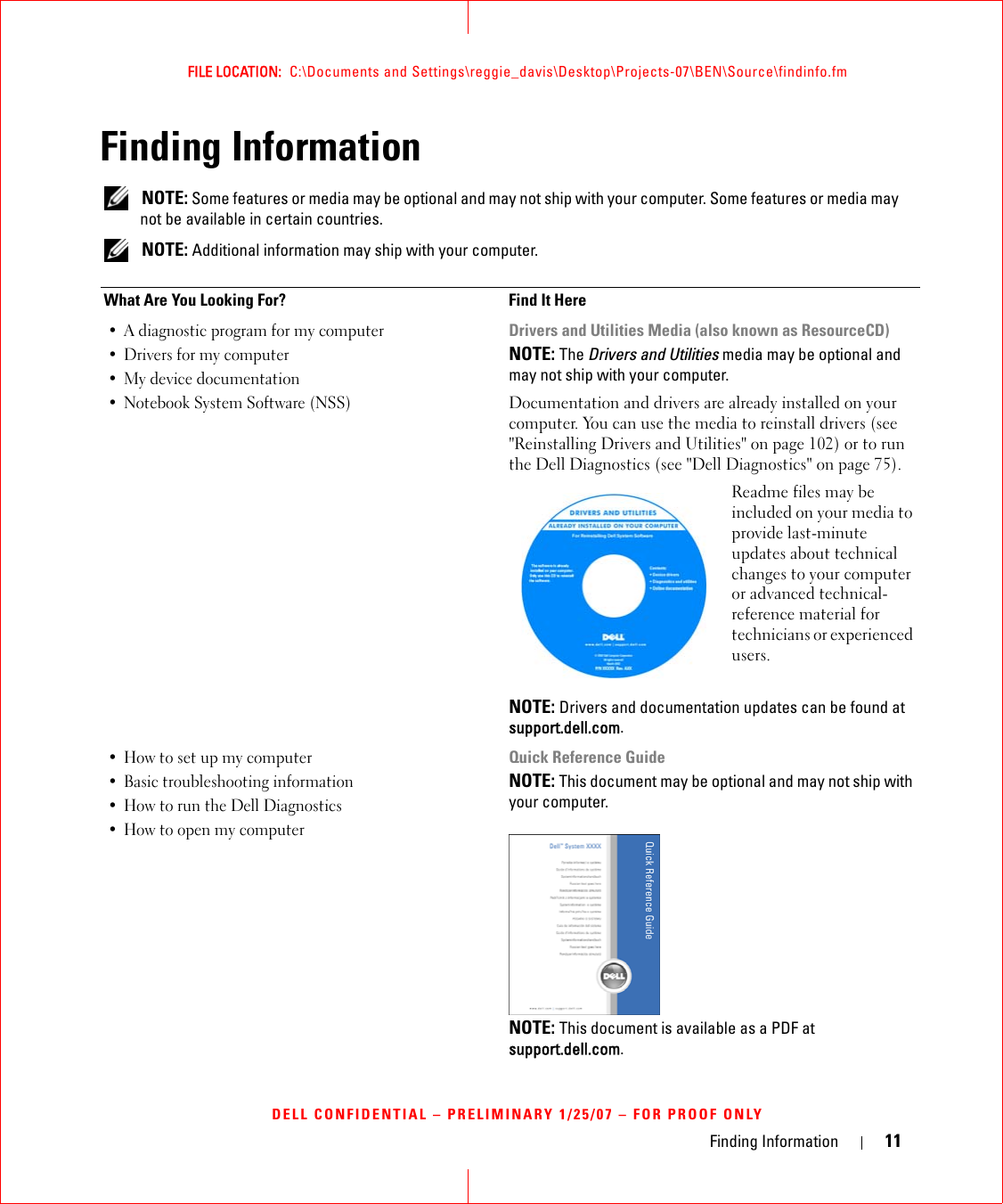Finding Information 11FILE LOCATION:  C:\Documents and Settings\reggie_davis\Desktop\Projects-07\BEN\Source\findinfo.fmDELL CONFIDENTIAL – PRELIMINARY 1/25/07 – FOR PROOF ONLYFinding Information NOTE: Some features or media may be optional and may not ship with your computer. Some features or media may not be available in certain countries. NOTE: Additional information may ship with your computer.What Are You Looking For? Find It Here• A diagnostic program for my computer• Drivers for my computer • My device documentation• Notebook System Software (NSS)Drivers and Utilities Media (also known as ResourceCD)NOTE: The Drivers and Utilities media may be optional and may not ship with your computer.Documentation and drivers are already installed on your computer. You can use the media to reinstall drivers (see &quot;Reinstalling Drivers and Utilities&quot; on page 102) or to run the Dell Diagnostics (see &quot;Dell Diagnostics&quot; on page 75).Readme files may be included on your media to provide last-minute updates about technical changes to your computer or advanced technical-reference material for technicians or experienced users.NOTE: Drivers and documentation updates can be found at support.dell.com.• How to set up my computer• Basic troubleshooting information• How to run the Dell Diagnostics• How to open my computerQuick Reference GuideNOTE: This document may be optional and may not ship with your computer.NOTE: This document is available as a PDF at support.dell.com.