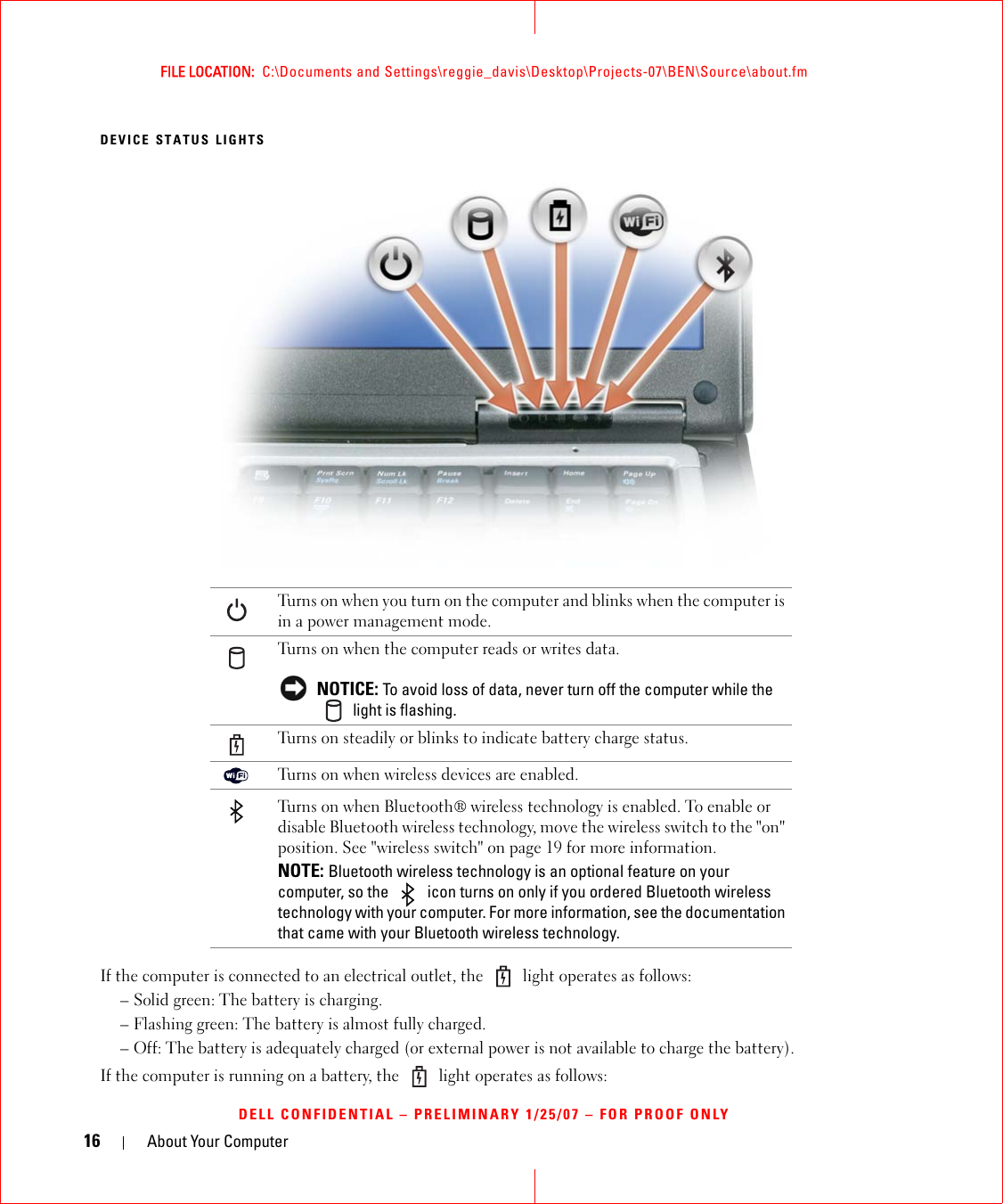 16 About Your ComputerFILE LOCATION:  C:\Documents and Settings\reggie_davis\Desktop\Projects-07\BEN\Source\about.fmDELL CONFIDENTIAL – PRELIMINARY 1/25/07 – FOR PROOF ONLYDEVICE STATUS LIGHTSIf the computer is connected to an electrical outlet, the   light operates as follows:– Solid green: The battery is charging.– Flashing green: The battery is almost fully charged.– Off: The battery is adequately charged (or external power is not available to charge the battery).If the computer is running on a battery, the   light operates as follows:Turns on when you turn on the computer and blinks when the computer is in a power management mode.Turns on when the computer reads or writes data. NOTICE: To avoid loss of data, never turn off the computer while the  light is flashing.Turns on steadily or blinks to indicate battery charge status.Turns on when wireless devices are enabled.Turns on when Bluetooth® wireless technology is enabled. To enable or disable Bluetooth wireless technology, move the wireless switch to the &quot;on&quot; position. See &quot;wireless switch&quot; on page 19 for more information.NOTE: Bluetooth wireless technology is an optional feature on your computer, so the   icon turns on only if you ordered Bluetooth wireless technology with your computer. For more information, see the documentation that came with your Bluetooth wireless technology.