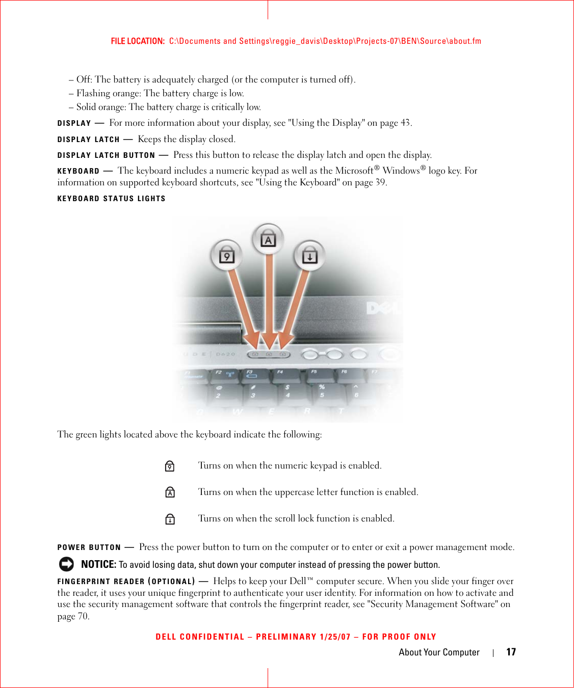 About Your Computer 17FILE LOCATION:  C:\Documents and Settings\reggie_davis\Desktop\Projects-07\BEN\Source\about.fmDELL CONFIDENTIAL – PRELIMINARY 1/25/07 – FOR PROOF ONLY– Off: The battery is adequately charged (or the computer is turned off).– Flashing orange: The battery charge is low.– Solid orange: The battery charge is critically low.DISPLAY —For more information about your display, see &quot;Using the Display&quot; on page 43.DISPLAY LATCH —Keeps the display closed.DISPLAY LATCH BUTTON —Press this button to release the display latch and open the display.KEYBOARD —The keyboard includes a numeric keypad as well as the Microsoft® Windows® logo key. For information on supported keyboard shortcuts, see &quot;Using the Keyboard&quot; on page 39.KEYBOARD STATUS LIGHTSThe green lights located above the keyboard indicate the following:POWER BUTTON —Press the power button to turn on the computer or to enter or exit a power management mode. NOTICE: To avoid losing data, shut down your computer instead of pressing the power button.FINGERPRINT READER (OPTIONAL)—Helps to keep your Dell™ computer secure. When you slide your finger over the reader, it uses your unique fingerprint to authenticate your user identity. For information on how to activate and use the security management software that controls the fingerprint reader, see &quot;Security Management Software&quot; on page 70.Turns on when the numeric keypad is enabled.Turns on when the uppercase letter function is enabled.Turns on when the scroll lock function is enabled.9A