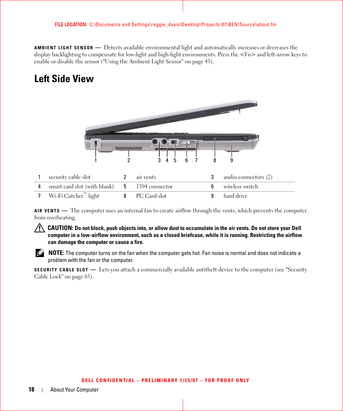 18 About Your ComputerFILE LOCATION:  C:\Documents and Settings\reggie_davis\Desktop\Projects-07\BEN\Source\about.fmDELL CONFIDENTIAL – PRELIMINARY 1/25/07 – FOR PROOF ONLYAMBIENT LIGHT SENSOR —Detects available environmental light and automatically increases or decreases the display backlighting to compensate for low-light and high-light environments. Press the &lt;Fn&gt; and left-arrow keys to enable or disable the sensor (&quot;Using the Ambient Light Sensor&quot; on page 43).Left Side ViewAIR VENTS —The computer uses an internal fan to create airflow through the vents, which prevents the computer from overheating. CAUTION: Do not block, push objects into, or allow dust to accumulate in the air vents. Do not store your Dell computer in a low-airflow environment, such as a closed briefcase, while it is running. Restricting the airflow can damage the computer or cause a fire.  NOTE: The computer turns on the fan when the computer gets hot. Fan noise is normal and does not indicate a problem with the fan or the computer.SECURITY CABLE SLOT —Lets you attach a commercially available antitheft device to the computer (see &quot;Security Cable Lock&quot; on page 65).1security cable slot 2air vents 3audio connectors (2)4smart card slot (with blank) 51394 connector 6wireless switch7Wi-Fi Catcher™ light 8PC Card slot 9hard drive1 2 3 65 7 84 9