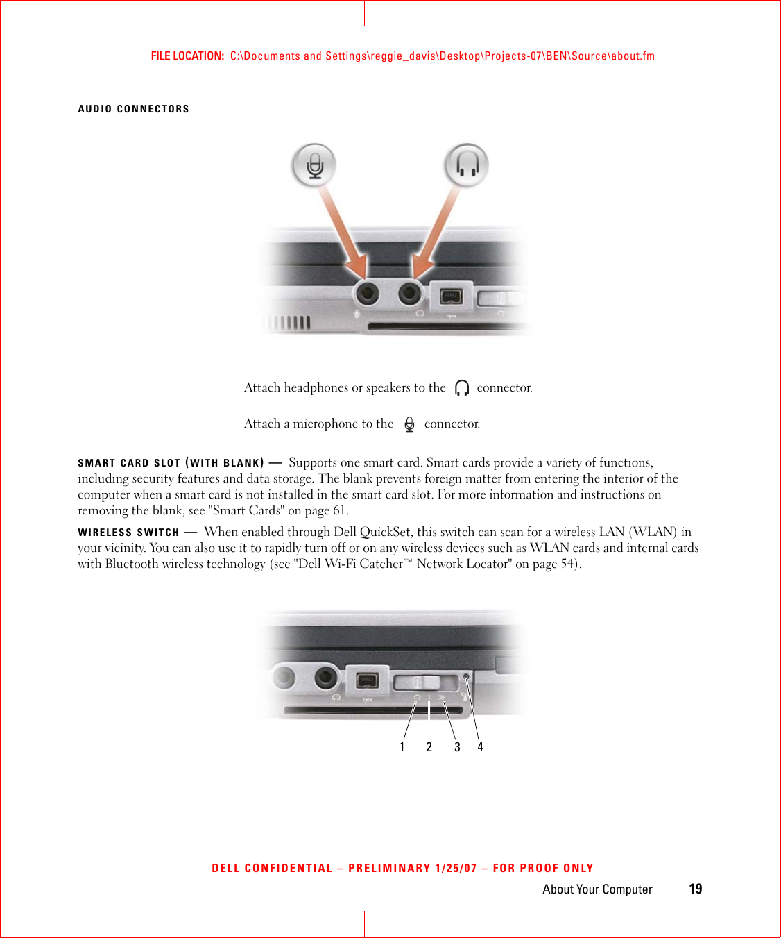 About Your Computer 19FILE LOCATION:  C:\Documents and Settings\reggie_davis\Desktop\Projects-07\BEN\Source\about.fmDELL CONFIDENTIAL – PRELIMINARY 1/25/07 – FOR PROOF ONLYAUDIO CONNECTORSSMART CARD SLOT (WITH BLANK)—Supports one smart card. Smart cards provide a variety of functions, including security features and data storage. The blank prevents foreign matter from entering the interior of the computer when a smart card is not installed in the smart card slot. For more information and instructions on removing the blank, see &quot;Smart Cards&quot; on page 61.WIRELESS SWITCH —When enabled through Dell QuickSet, this switch can scan for a wireless LAN (WLAN) in your vicinity. You can also use it to rapidly turn off or on any wireless devices such as WLAN cards and internal cards with Bluetooth wireless technology (see &quot;Dell Wi-Fi Catcher™ Network Locator&quot; on page 54).Attach headphones or speakers to the   connector.Attach a microphone to the   connector.1 2 3 4