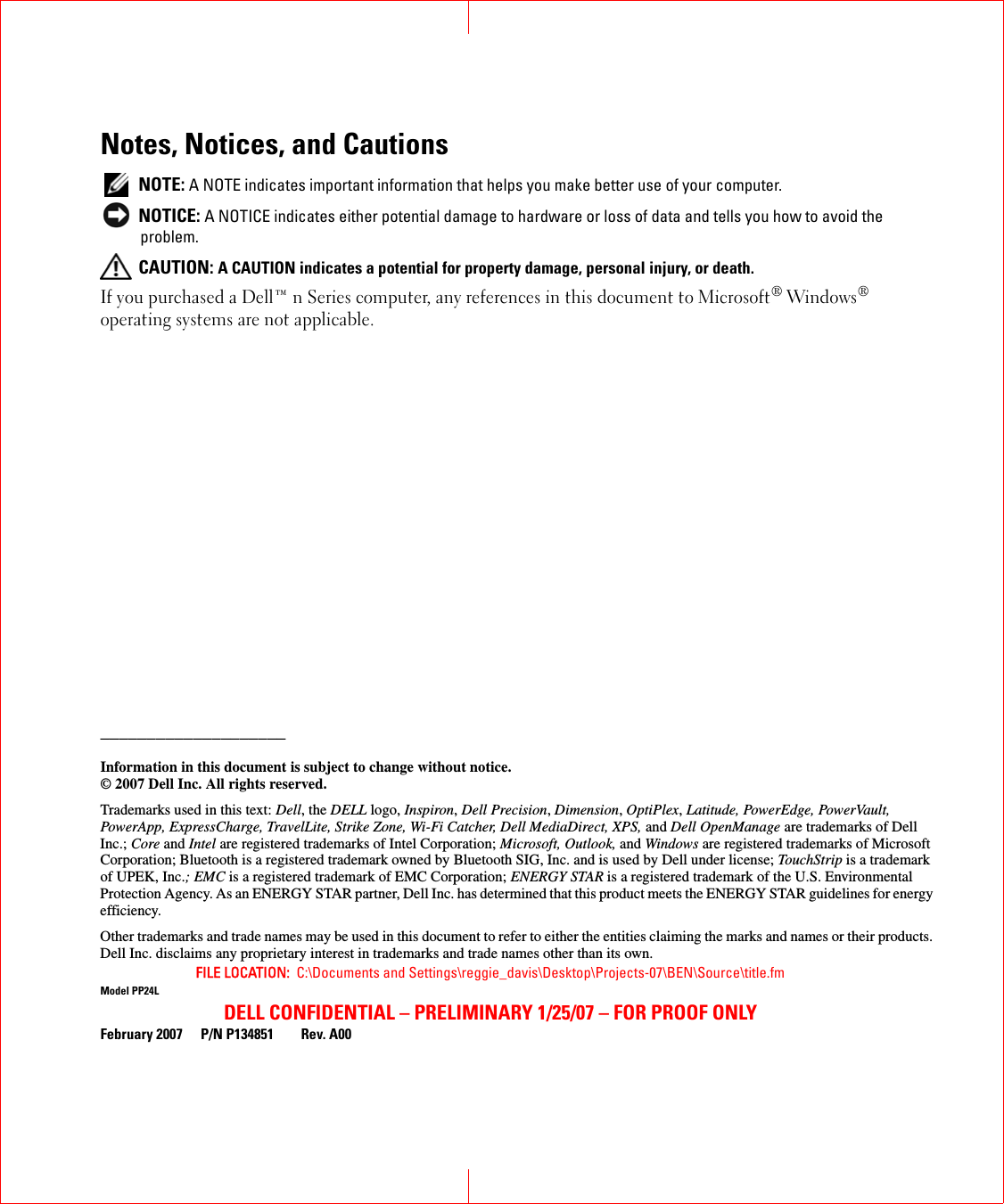 FILE LOCATION:  C:\Documents and Settings\reggie_davis\Desktop\Projects-07\BEN\Source\title.fmDELL CONFIDENTIAL – PRELIMINARY 1/25/07 – FOR PROOF ONLYNotes, Notices, and Cautions NOTE: A NOTE indicates important information that helps you make better use of your computer. NOTICE: A NOTICE indicates either potential damage to hardware or loss of data and tells you how to avoid the problem. CAUTION: A CAUTION indicates a potential for property damage, personal injury, or death.If you purchased a Dell™ n Series computer, any references in this document to Microsoft® Windows® operating systems are not applicable.____________________Information in this document is subject to change without notice.© 2007 Dell Inc. All rights reserved.Trademarks used in this text: Dell, the DELL logo, Inspiron, Dell Precision, Dimension, OptiPlex, Latitude, PowerEdge, PowerVault, PowerApp, ExpressCharge, TravelLite, Strike Zone, Wi-Fi Catcher, Dell MediaDirect, XPS, and Dell OpenManage are trademarks of Dell Inc.; Core and Intel are registered trademarks of Intel Corporation; Microsoft, Outlook, and Windows are registered trademarks of Microsoft Corporation; Bluetooth is a registered trademark owned by Bluetooth SIG, Inc. and is used by Dell under license; TouchStrip is a trademark of UPEK, Inc.; EMC is a registered trademark of EMC Corporation; ENERGY STAR is a registered trademark of the U.S. Environmental Protection Agency. As an ENERGY STAR partner, Dell Inc. has determined that this product meets the ENERGY STAR guidelines for energy efficiency.Other trademarks and trade names may be used in this document to refer to either the entities claiming the marks and names or their products. Dell Inc. disclaims any proprietary interest in trademarks and trade names other than its own.Model PP24LFebruary 2007 P/N P134851 Rev. A00