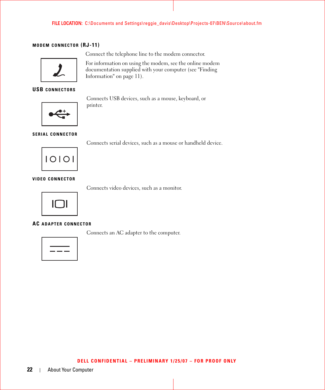 22 About Your ComputerFILE LOCATION:  C:\Documents and Settings\reggie_davis\Desktop\Projects-07\BEN\Source\about.fmDELL CONFIDENTIAL – PRELIMINARY 1/25/07 – FOR PROOF ONLYMODEM CONNECTOR (RJ-11)USB CONNECTORSSERIAL CONNECTORVIDEO CONNECTORAC ADAPTER CONNECTORConnect the telephone line to the modem connector.For information on using the modem, see the online modem documentation supplied with your computer (see &quot;Finding Information&quot; on page 11).Connects USB devices, such as a mouse, keyboard, or printer. Connects serial devices, such as a mouse or handheld device.Connects video devices, such as a monitor.Connects an AC adapter to the computer.