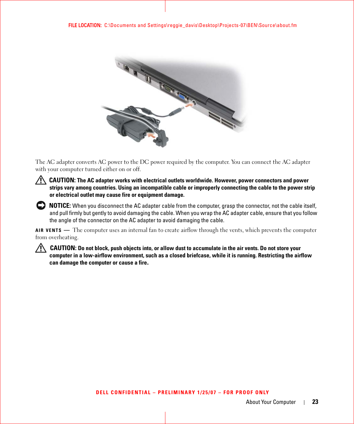 About Your Computer 23FILE LOCATION:  C:\Documents and Settings\reggie_davis\Desktop\Projects-07\BEN\Source\about.fmDELL CONFIDENTIAL – PRELIMINARY 1/25/07 – FOR PROOF ONLYThe AC adapter converts AC power to the DC power required by the computer. You can connect the AC adapter with your computer turned either on or off. CAUTION: The AC adapter works with electrical outlets worldwide. However, power connectors and power strips vary among countries. Using an incompatible cable or improperly connecting the cable to the power strip or electrical outlet may cause fire or equipment damage. NOTICE: When you disconnect the AC adapter cable from the computer, grasp the connector, not the cable itself, and pull firmly but gently to avoid damaging the cable. When you wrap the AC adapter cable, ensure that you follow the angle of the connector on the AC adapter to avoid damaging the cable.AIR VENTS —The computer uses an internal fan to create airflow through the vents, which prevents the computer from overheating. CAUTION: Do not block, push objects into, or allow dust to accumulate in the air vents. Do not store your computer in a low-airflow environment, such as a closed briefcase, while it is running. Restricting the airflow can damage the computer or cause a fire.1