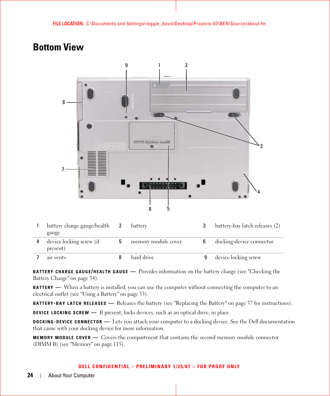 24 About Your ComputerFILE LOCATION:  C:\Documents and Settings\reggie_davis\Desktop\Projects-07\BEN\Source\about.fmDELL CONFIDENTIAL – PRELIMINARY 1/25/07 – FOR PROOF ONLYBottom ViewBATTERY CHARGE GAUGE/HEALTH GAUGE —Provides information on the battery charge (see &quot;Checking the Battery Charge&quot; on page 34).BATTERY —When a battery is installed, you can use the computer without connecting the computer to an electrical outlet (see &quot;Using a Battery&quot; on page 33).BATTERY-BAY LATCH RELEASES —Releases the battery (see &quot;Replacing the Battery&quot; on page 37 for instructions).DEVICE LOCKING SCREW —If present, locks devices, such as an optical drive, in place.DOCKING-DEVICE CONNECTOR —Lets you attach your computer to a docking device. See the Dell documentation that came with your docking device for more information.MEMORY MODULE COVER —Covers the compartment that contains the second memory module connector (DIMM B) (see &quot;Memory&quot; on page 115).1battery charge gauge/health gauge2battery 3battery-bay latch releases (2)4device locking screw (if present)5memory module cover 6docking-device connector7air vents  8hard drive 9device locking screw761528349