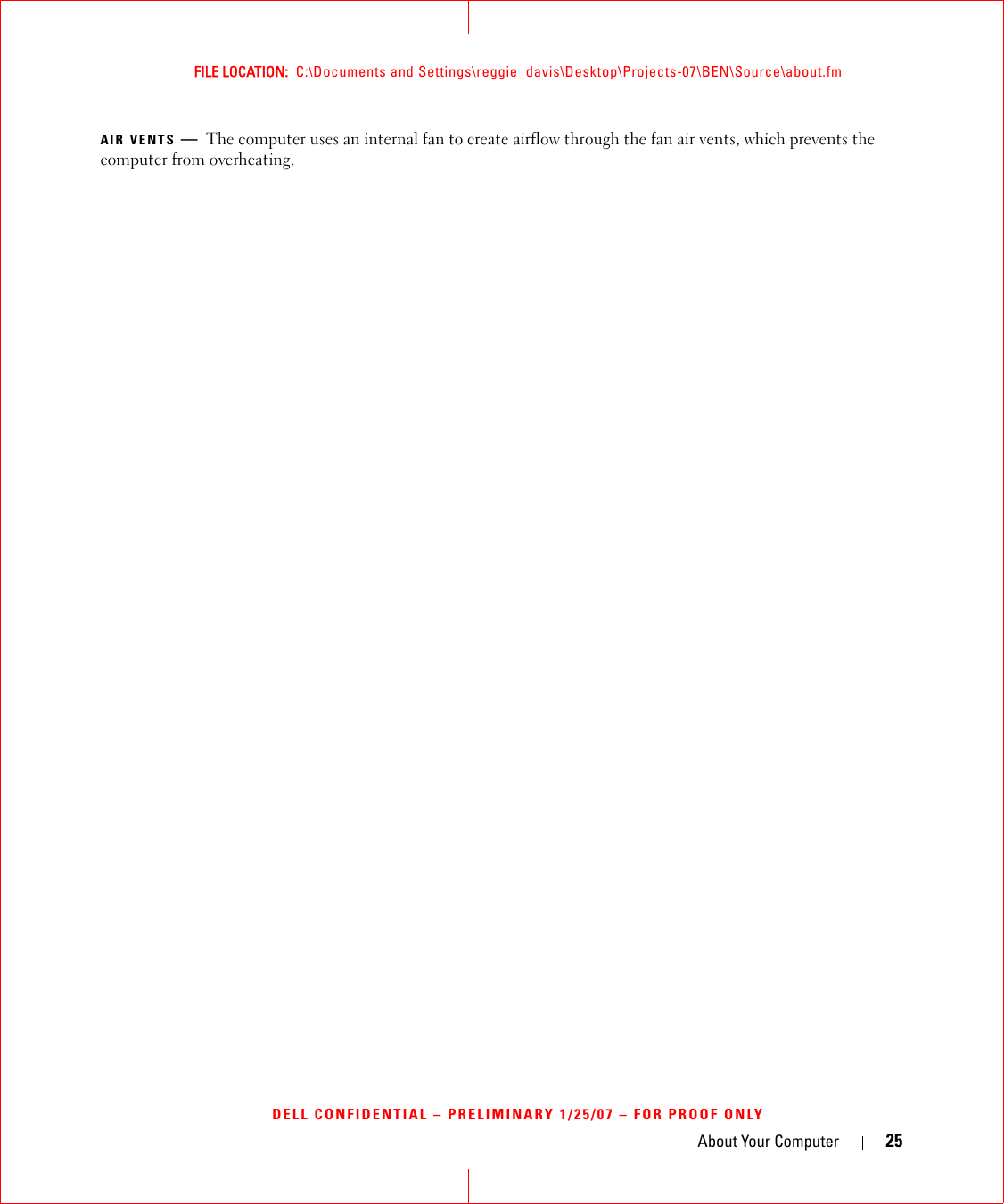 About Your Computer 25FILE LOCATION:  C:\Documents and Settings\reggie_davis\Desktop\Projects-07\BEN\Source\about.fmDELL CONFIDENTIAL – PRELIMINARY 1/25/07 – FOR PROOF ONLYAIR VENTS —The computer uses an internal fan to create airflow through the fan air vents, which prevents the computer from overheating. 