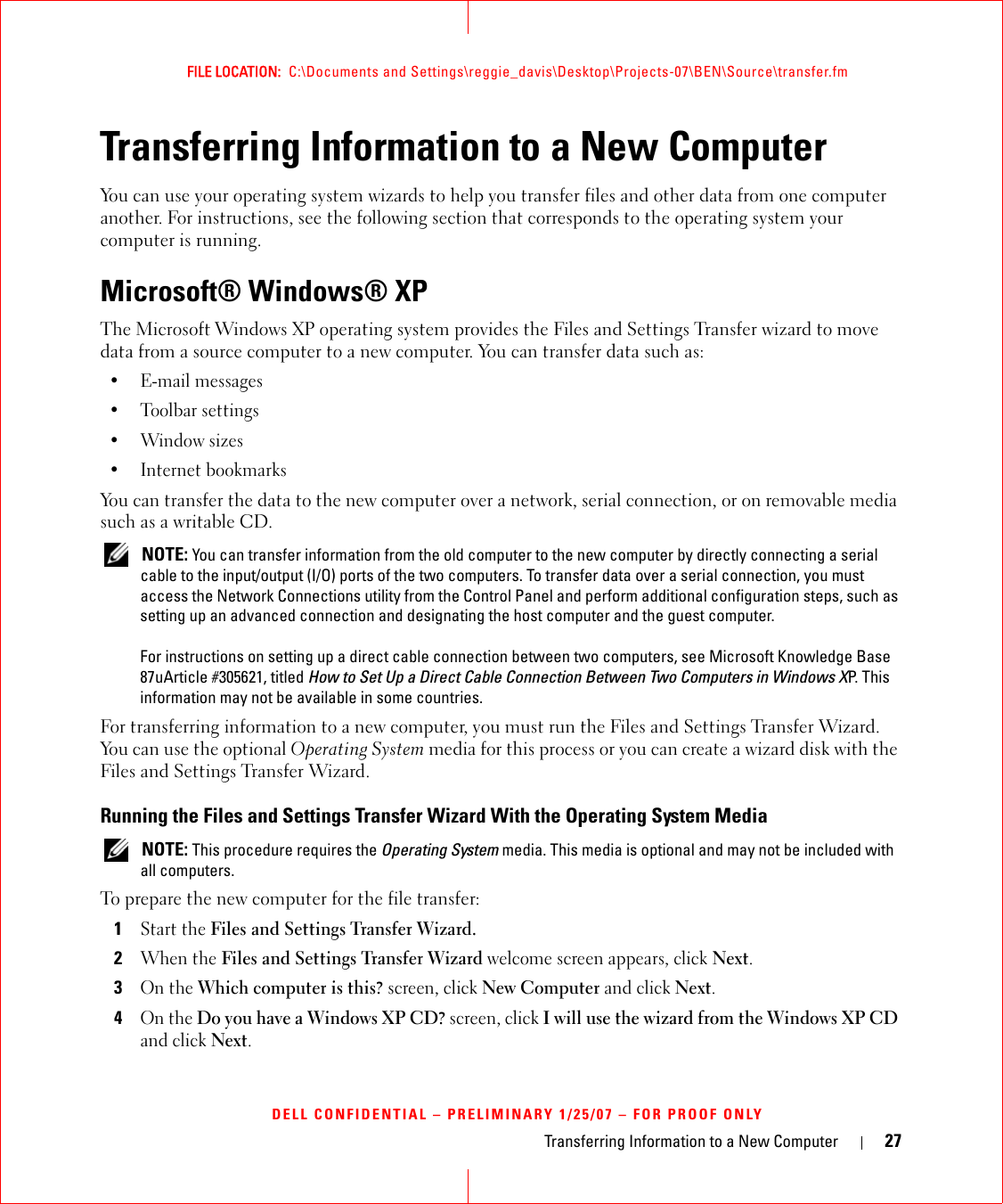Transferring Information to a New Computer 27FILE LOCATION:  C:\Documents and Settings\reggie_davis\Desktop\Projects-07\BEN\Source\transfer.fmDELL CONFIDENTIAL – PRELIMINARY 1/25/07 – FOR PROOF ONLYTransferring Information to a New ComputerYou can use your operating system wizards to help you transfer files and other data from one computer another. For instructions, see the following section that corresponds to the operating system your computer is running.Microsoft® Windows® XPThe Microsoft Windows XP operating system provides the Files and Settings Transfer wizard to move data from a source computer to a new computer. You can transfer data such as:• E-mail messages• Toolbar settings•Window sizes• Internet bookmarks You can transfer the data to the new computer over a network, serial connection, or on removable media such as a writable CD. NOTE: You can transfer information from the old computer to the new computer by directly connecting a serial cable to the input/output (I/O) ports of the two computers. To transfer data over a serial connection, you must access the Network Connections utility from the Control Panel and perform additional configuration steps, such as setting up an advanced connection and designating the host computer and the guest computer.For instructions on setting up a direct cable connection between two computers, see Microsoft Knowledge Base 87uArticle #305621, titled How to Set Up a Direct Cable Connection Between Two Computers in Windows XP. This information may not be available in some countries.For transferring information to a new computer, you must run the Files and Settings Transfer Wizard. You can use the optional Operating System media for this process or you can create a wizard disk with the Files and Settings Transfer Wizard.Running the Files and Settings Transfer Wizard With the Operating System Media NOTE: This procedure requires the Operating System media. This media is optional and may not be included with all computers.To prepare the new computer for the file transfer:1Start the Files and Settings Transfer Wizard. 2When the Files and Settings Transfer Wizard welcome screen appears, click Next.3On the Which computer is this? screen, click New Computer and click Next.4On the Do you have a Windows XP CD? screen, click I will use the wizard from the Windows XP CD and click Next.