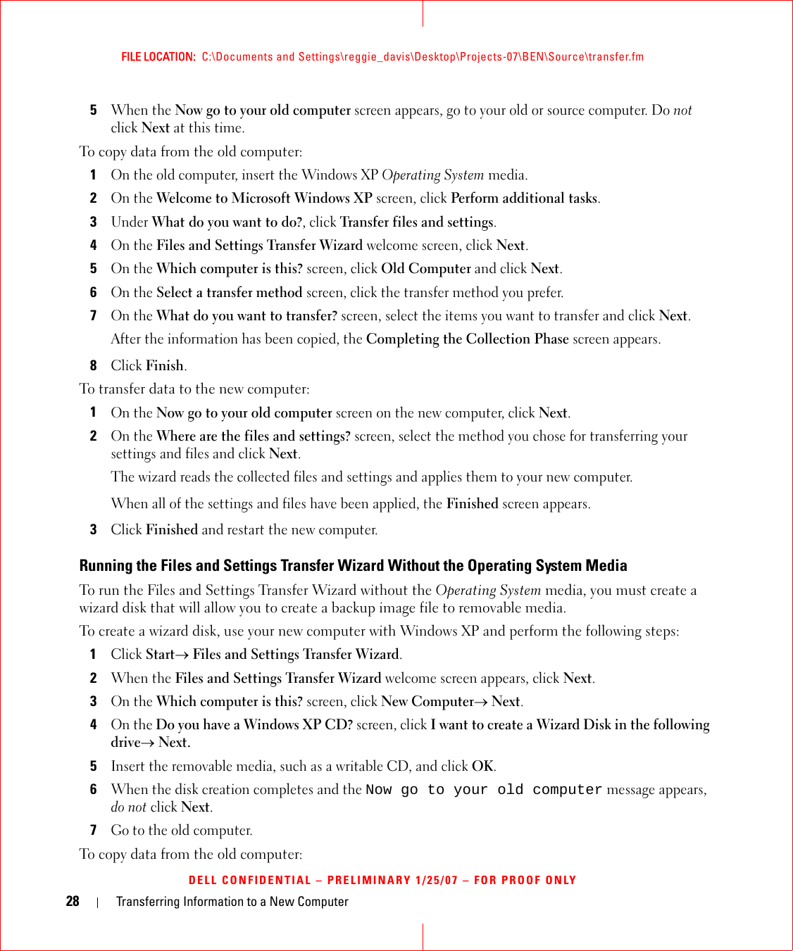 28 Transferring Information to a New ComputerFILE LOCATION:  C:\Documents and Settings\reggie_davis\Desktop\Projects-07\BEN\Source\transfer.fmDELL CONFIDENTIAL – PRELIMINARY 1/25/07 – FOR PROOF ONLY5When the Now go to your old computer screen appears, go to your old or source computer. Do not click Next at this time.To copy data from the old computer:1On the old computer, insert the Windows XP Operating System media.2On the Welcome to Microsoft Windows XP screen, click Perform additional tasks.3Under What do you want to do?, click Transfer files and settings.4On the Files and Settings Transfer Wizard welcome screen, click Next.5On the Which computer is this? screen, click Old Computer and click Next.6On the Select a transfer method screen, click the transfer method you prefer.7On the What do you want to transfer? screen, select the items you want to transfer and click Next.After the information has been copied, the Completing the Collection Phase screen appears.8Click Finish.To transfer data to the new computer:1On the Now go to your old computer screen on the new computer, click Next.2On the Where are the files and settings? screen, select the method you chose for transferring your settings and files and click Next.The wizard reads the collected files and settings and applies them to your new computer.When all of the settings and files have been applied, the Finished screen appears.3Click Finished and restart the new computer.Running the Files and Settings Transfer Wizard Without the Operating System MediaTo run the Files and Settings Transfer Wizard without the Operating System media, you must create a wizard disk that will allow you to create a backup image file to removable media. To create a wizard disk, use your new computer with Windows XP and perform the following steps:1Click Start→ Files and Settings Transfer Wizard.2When the Files and Settings Transfer Wizard welcome screen appears, click Next.3On the Which computer is this? screen, click New Computer→ Next.4On the Do you have a Windows XP CD? screen, click I want to create a Wizard Disk in the following drive→ Next.5Insert the removable media, such as a writable CD, and click OK.6When the disk creation completes and the Now go to your old computer message appears, do not click Next.7Go to the old computer.To copy data from the old computer: