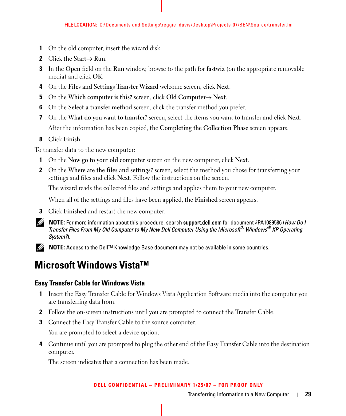 Transferring Information to a New Computer 29FILE LOCATION:  C:\Documents and Settings\reggie_davis\Desktop\Projects-07\BEN\Source\transfer.fmDELL CONFIDENTIAL – PRELIMINARY 1/25/07 – FOR PROOF ONLY1On the old computer, insert the wizard disk.2Click the Start→ Run.3In the Open field on the Run window, browse to the path for fastwiz (on the appropriate removable media) and click OK.4On the Files and Settings Transfer Wizard welcome screen, click Next.5On the Which computer is this? screen, click Old Computer→ Next.6On the Select a transfer method screen, click the transfer method you prefer.7On the What do you want to transfer? screen, select the items you want to transfer and click Next.After the information has been copied, the Completing the Collection Phase screen appears.8Click Finish.To transfer data to the new computer:1On the Now go to your old computer screen on the new computer, click Next.2On the Where are the files and settings? screen, select the method you chose for transferring your settings and files and click Next. Follow the instructions on the screen.The wizard reads the collected files and settings and applies them to your new computer.When all of the settings and files have been applied, the Finished screen appears.3Click Finished and restart the new computer. NOTE: For more information about this procedure, search support.dell.com for document #PA1089586 (How Do I Transfer Files From My Old Computer to My New Dell Computer Using the Microsoft® Windows® XP Operating System?). NOTE: Access to the Dell™ Knowledge Base document may not be available in some countries.Microsoft Windows Vista™Easy Transfer Cable for Windows Vista1Insert the Easy Transfer Cable for Windows Vista Application Software media into the computer you are transferring data from.2Follow the on-screen instructions until you are prompted to connect the Transfer Cable.3Connect the Easy Transfer Cable to the source computer.You are prompted to select a device option.4Continue until you are prompted to plug the other end of the Easy Transfer Cable into the destination computer.The screen indicates that a connection has been made.
