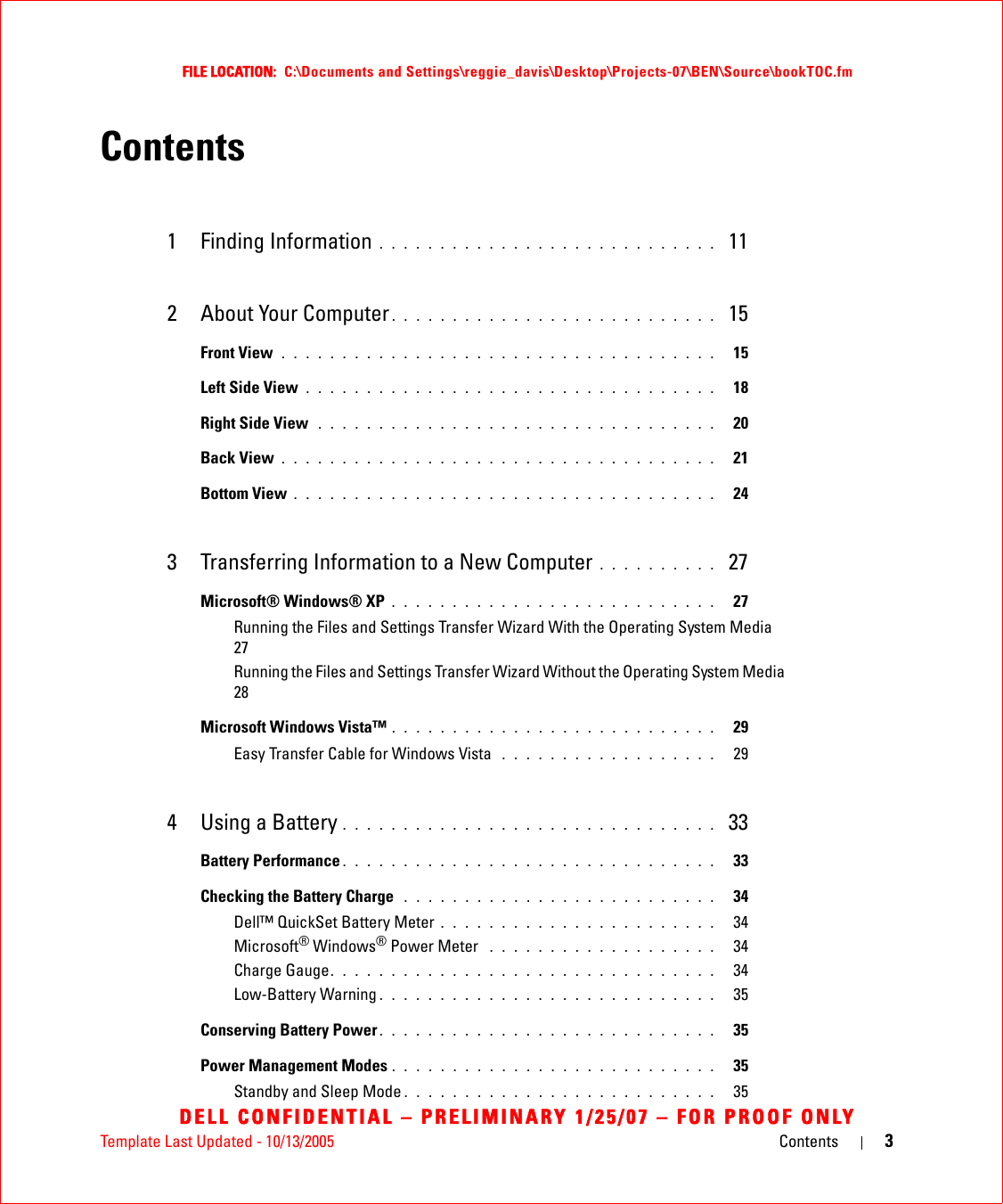 Template Last Updated - 10/13/2005 Contents 3FILE LOCATION:  C:\Documents and Settings\reggie_davis\Desktop\Projects-07\BEN\Source\bookTOC.fmDELL CONFIDENTIAL – PRELIMINARY 1/25/07 – FOR PROOF ONLYContents1 Finding Information . . . . . . . . . . . . . . . . . . . . . . . . . . . .  112 About Your Computer . . . . . . . . . . . . . . . . . . . . . . . . . . .  15Front View . . . . . . . . . . . . . . . . . . . . . . . . . . . . . . . . . . . .   15Left Side View . . . . . . . . . . . . . . . . . . . . . . . . . . . . . . . . . .   18Right Side View  . . . . . . . . . . . . . . . . . . . . . . . . . . . . . . . . .   20Back View . . . . . . . . . . . . . . . . . . . . . . . . . . . . . . . . . . . .   21Bottom View . . . . . . . . . . . . . . . . . . . . . . . . . . . . . . . . . . .   243 Transferring Information to a New Computer . . . . . . . . . .  27Microsoft® Windows® XP . . . . . . . . . . . . . . . . . . . . . . . . . . .   27Running the Files and Settings Transfer Wizard With the Operating System Media  27Running the Files and Settings Transfer Wizard Without the Operating System Media  28Microsoft Windows Vista™ . . . . . . . . . . . . . . . . . . . . . . . . . . .   29Easy Transfer Cable for Windows Vista  . . . . . . . . . . . . . . . . . .   294 Using a Battery . . . . . . . . . . . . . . . . . . . . . . . . . . . . . . .  33Battery Performance . . . . . . . . . . . . . . . . . . . . . . . . . . . . . . .   33Checking the Battery Charge  . . . . . . . . . . . . . . . . . . . . . . . . . .   34Dell™ QuickSet Battery Meter . . . . . . . . . . . . . . . . . . . . . . .   34Microsoft® Windows® Power Meter  . . . . . . . . . . . . . . . . . . .   34Charge Gauge. . . . . . . . . . . . . . . . . . . . . . . . . . . . . . . .   34Low-Battery Warning . . . . . . . . . . . . . . . . . . . . . . . . . . . .   35Conserving Battery Power . . . . . . . . . . . . . . . . . . . . . . . . . . . .   35Power Management Modes . . . . . . . . . . . . . . . . . . . . . . . . . . .   35Standby and Sleep Mode . . . . . . . . . . . . . . . . . . . . . . . . . .   35