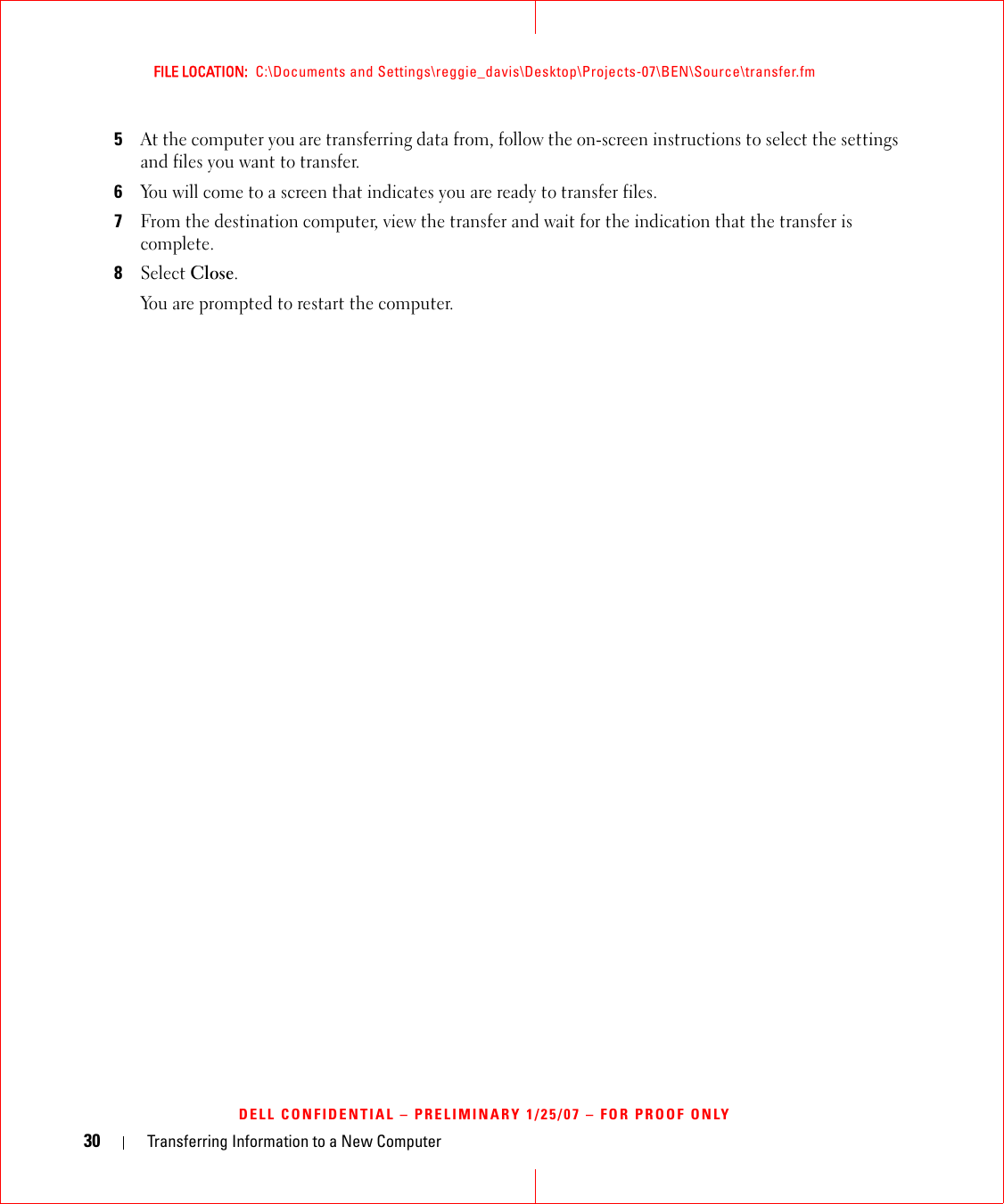 30 Transferring Information to a New ComputerFILE LOCATION:  C:\Documents and Settings\reggie_davis\Desktop\Projects-07\BEN\Source\transfer.fmDELL CONFIDENTIAL – PRELIMINARY 1/25/07 – FOR PROOF ONLY5At the computer you are transferring data from, follow the on-screen instructions to select the settings and files you want to transfer.6You will come to a screen that indicates you are ready to transfer files.7From the destination computer, view the transfer and wait for the indication that the transfer is complete.8Select Close.You are prompted to restart the computer.