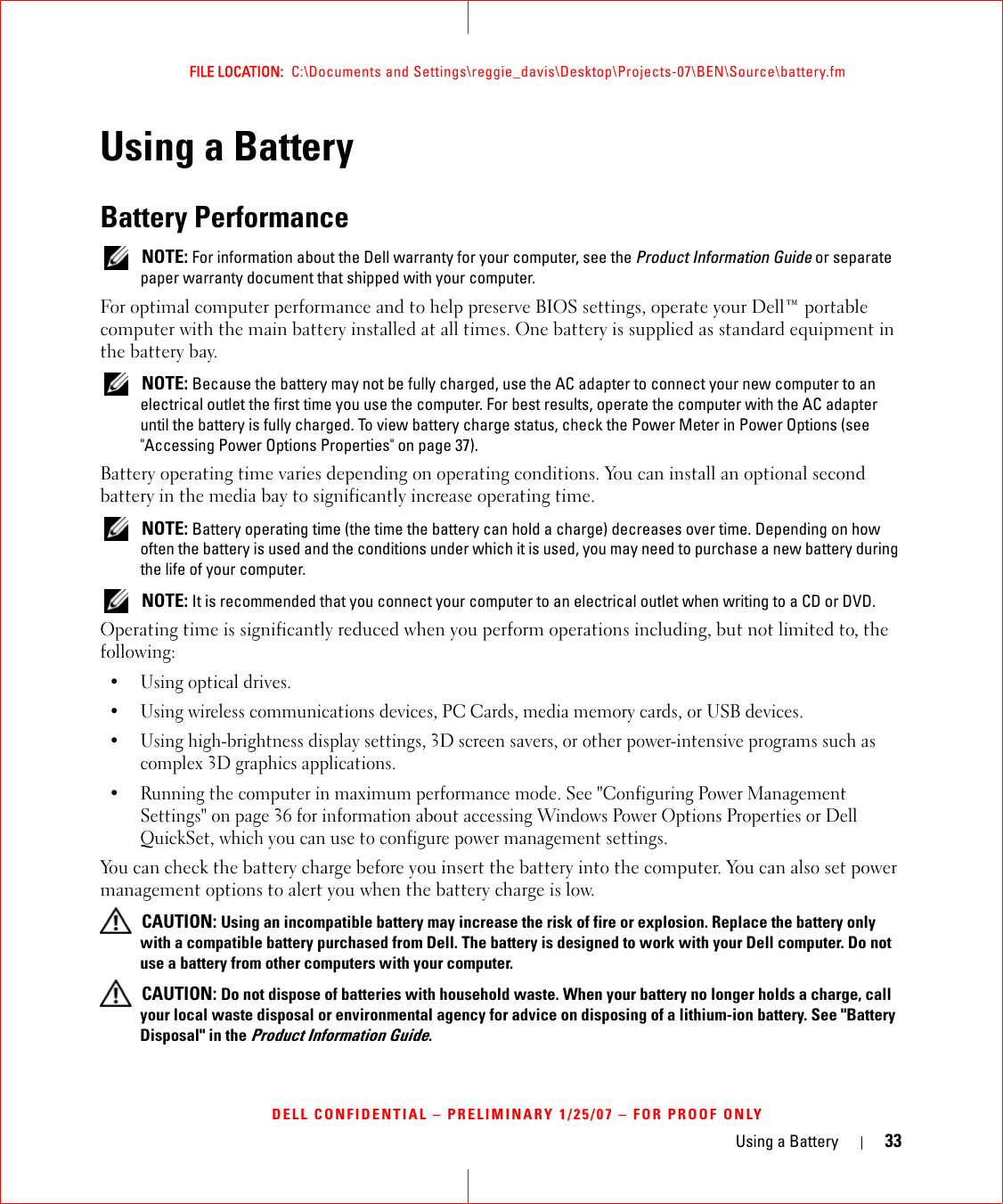 Using a Battery 33FILE LOCATION:  C:\Documents and Settings\reggie_davis\Desktop\Projects-07\BEN\Source\battery.fmDELL CONFIDENTIAL – PRELIMINARY 1/25/07 – FOR PROOF ONLYUsing a BatteryBattery Performance NOTE: For information about the Dell warranty for your computer, see the Product Information Guide or separate paper warranty document that shipped with your computer.For optimal computer performance and to help preserve BIOS settings, operate your Dell™ portable computer with the main battery installed at all times. One battery is supplied as standard equipment in the battery bay. NOTE: Because the battery may not be fully charged, use the AC adapter to connect your new computer to an electrical outlet the first time you use the computer. For best results, operate the computer with the AC adapter until the battery is fully charged. To view battery charge status, check the Power Meter in Power Options (see &quot;Accessing Power Options Properties&quot; on page 37).Battery operating time varies depending on operating conditions. You can install an optional second battery in the media bay to significantly increase operating time. NOTE: Battery operating time (the time the battery can hold a charge) decreases over time. Depending on how often the battery is used and the conditions under which it is used, you may need to purchase a new battery during the life of your computer. NOTE: It is recommended that you connect your computer to an electrical outlet when writing to a CD or DVD.Operating time is significantly reduced when you perform operations including, but not limited to, the following:•Using optical drives.• Using wireless communications devices, PC Cards, media memory cards, or USB devices.• Using high-brightness display settings, 3D screen savers, or other power-intensive programs such as complex 3D graphics applications.• Running the computer in maximum performance mode. See &quot;Configuring Power Management Settings&quot; on page 36 for information about accessing Windows Power Options Properties or Dell QuickSet, which you can use to configure power management settings.You can check the battery charge before you insert the battery into the computer. You can also set power management options to alert you when the battery charge is low. CAUTION: Using an incompatible battery may increase the risk of fire or explosion. Replace the battery only with a compatible battery purchased from Dell. The battery is designed to work with your Dell computer. Do not use a battery from other computers with your computer.  CAUTION: Do not dispose of batteries with household waste. When your battery no longer holds a charge, call your local waste disposal or environmental agency for advice on disposing of a lithium-ion battery. See &quot;Battery Disposal&quot; in the Product Information Guide.