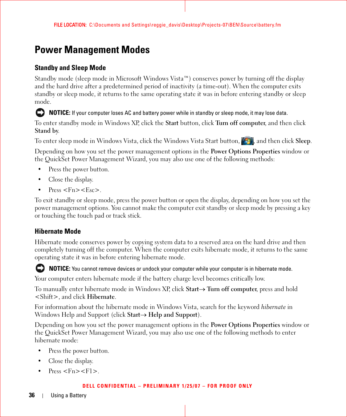 36 Using a BatteryFILE LOCATION:  C:\Documents and Settings\reggie_davis\Desktop\Projects-07\BEN\Source\battery.fmDELL CONFIDENTIAL – PRELIMINARY 1/25/07 – FOR PROOF ONLYPower Management ModesStandby and Sleep ModeStandby mode (sleep mode in Microsoft Windows Vista™) conserves power by turning off the display and the hard drive after a predetermined period of inactivity (a time-out). When the computer exits standby or sleep mode, it returns to the same operating state it was in before entering standby or sleep mode. NOTICE: If your computer loses AC and battery power while in standby or sleep mode, it may lose data.To enter standby mode in Windows XP, click the Start button, click Turn off computer, and then click Stand by. To enter sleep mode in Windows Vista, click the Windows Vista Start button,  , and then click Sleep.Depending on how you set the power management options in the Power Options Properties window or the QuickSet Power Management Wizard, you may also use one of the following methods:• Press the power button.• Close the display.• Press &lt;Fn&gt;&lt;Esc&gt;.To exit standby or sleep mode, press the power button or open the display, depending on how you set the power management options. You cannot make the computer exit standby or sleep mode by pressing a key or touching the touch pad or track stick.Hibernate ModeHibernate mode conserves power by copying system data to a reserved area on the hard drive and then completely turning off the computer. When the computer exits hibernate mode, it returns to the same operating state it was in before entering hibernate mode. NOTICE: You cannot remove devices or undock your computer while your computer is in hibernate mode.Your computer enters hibernate mode if the battery charge level becomes critically low.To manually enter hibernate mode in Windows XP, click Start→ Turn off computer, press and hold &lt;Shift&gt;, and click Hibernate.For information about the hibernate mode in Windows Vista, search for the keyword hibernate in Windows Help and Support (click Start→ Help and Support).Depending on how you set the power management options in the Power Options Properties window or the QuickSet Power Management Wizard, you may also use one of the following methods to enter hibernate mode:• Press the power button.• Close the display.• Press &lt;Fn&gt;&lt;F1&gt;.