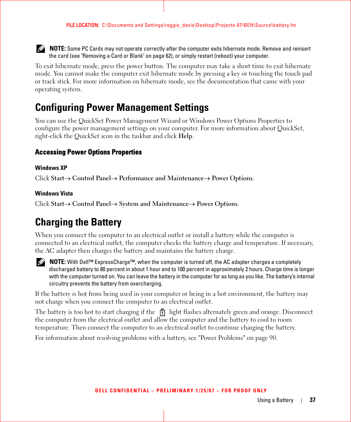 Using a Battery 37FILE LOCATION:  C:\Documents and Settings\reggie_davis\Desktop\Projects-07\BEN\Source\battery.fmDELL CONFIDENTIAL – PRELIMINARY 1/25/07 – FOR PROOF ONLY NOTE: Some PC Cards may not operate correctly after the computer exits hibernate mode. Remove and reinsert the card (see &quot;Removing a Card or Blank&quot; on page 62), or simply restart (reboot) your computer.To exit hibernate mode, press the power button. The computer may take a short time to exit hibernate mode. You cannot make the computer exit hibernate mode by pressing a key or touching the touch pad or track stick. For more information on hibernate mode, see the documentation that came with your operating system.Configuring Power Management SettingsYou can use the QuickSet Power Management Wizard or Windows Power Options Properties to configure the power management settings on your computer. For more information about QuickSet, right-click the QuickSet icon in the taskbar and click Help.Accessing Power Options PropertiesWindows XPClick Start→ Control Panel→ Performance and Maintenance→ Power Options.Windows VistaClick Start→ Control Panel→ System and Maintenance→ Power Options.Charging the BatteryWhen you connect the computer to an electrical outlet or install a battery while the computer is connected to an electrical outlet, the computer checks the battery charge and temperature. If necessary, the AC adapter then charges the battery and maintains the battery charge. NOTE: With Dell™ ExpressCharge™, when the computer is turned off, the AC adapter charges a completely discharged battery to 80 percent in about 1 hour and to 100 percent in approximately 2 hours. Charge time is longer with the computer turned on. You can leave the battery in the computer for as long as you like. The battery’s internal circuitry prevents the battery from overcharging.If the battery is hot from being used in your computer or being in a hot environment, the battery may not charge when you connect the computer to an electrical outlet.The battery is too hot to start charging if the   light flashes alternately green and orange. Disconnect the computer from the electrical outlet and allow the computer and the battery to cool to room temperature. Then connect the computer to an electrical outlet to continue charging the battery.For information about resolving problems with a battery, see &quot;Power Problems&quot; on page 90.