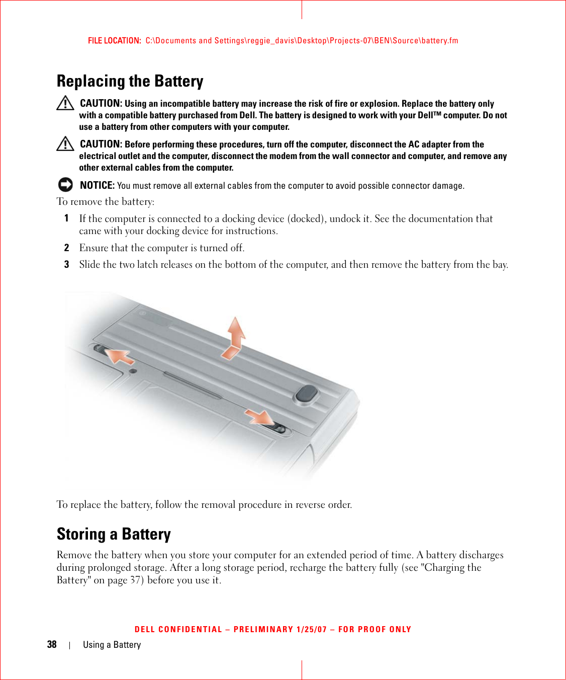 38 Using a BatteryFILE LOCATION:  C:\Documents and Settings\reggie_davis\Desktop\Projects-07\BEN\Source\battery.fmDELL CONFIDENTIAL – PRELIMINARY 1/25/07 – FOR PROOF ONLYReplacing the Battery CAUTION: Using an incompatible battery may increase the risk of fire or explosion. Replace the battery only with a compatible battery purchased from Dell. The battery is designed to work with your Dell™ computer. Do not use a battery from other computers with your computer.  CAUTION: Before performing these procedures, turn off the computer, disconnect the AC adapter from the electrical outlet and the computer, disconnect the modem from the wall connector and computer, and remove any other external cables from the computer. NOTICE: You must remove all external cables from the computer to avoid possible connector damage.To remove the battery:1If the computer is connected to a docking device (docked), undock it. See the documentation that came with your docking device for instructions.2Ensure that the computer is turned off.3Slide the two latch releases on the bottom of the computer, and then remove the battery from the bay.To replace the battery, follow the removal procedure in reverse order.Storing a BatteryRemove the battery when you store your computer for an extended period of time. A battery discharges during prolonged storage. After a long storage period, recharge the battery fully (see &quot;Charging the Battery&quot; on page 37) before you use it.