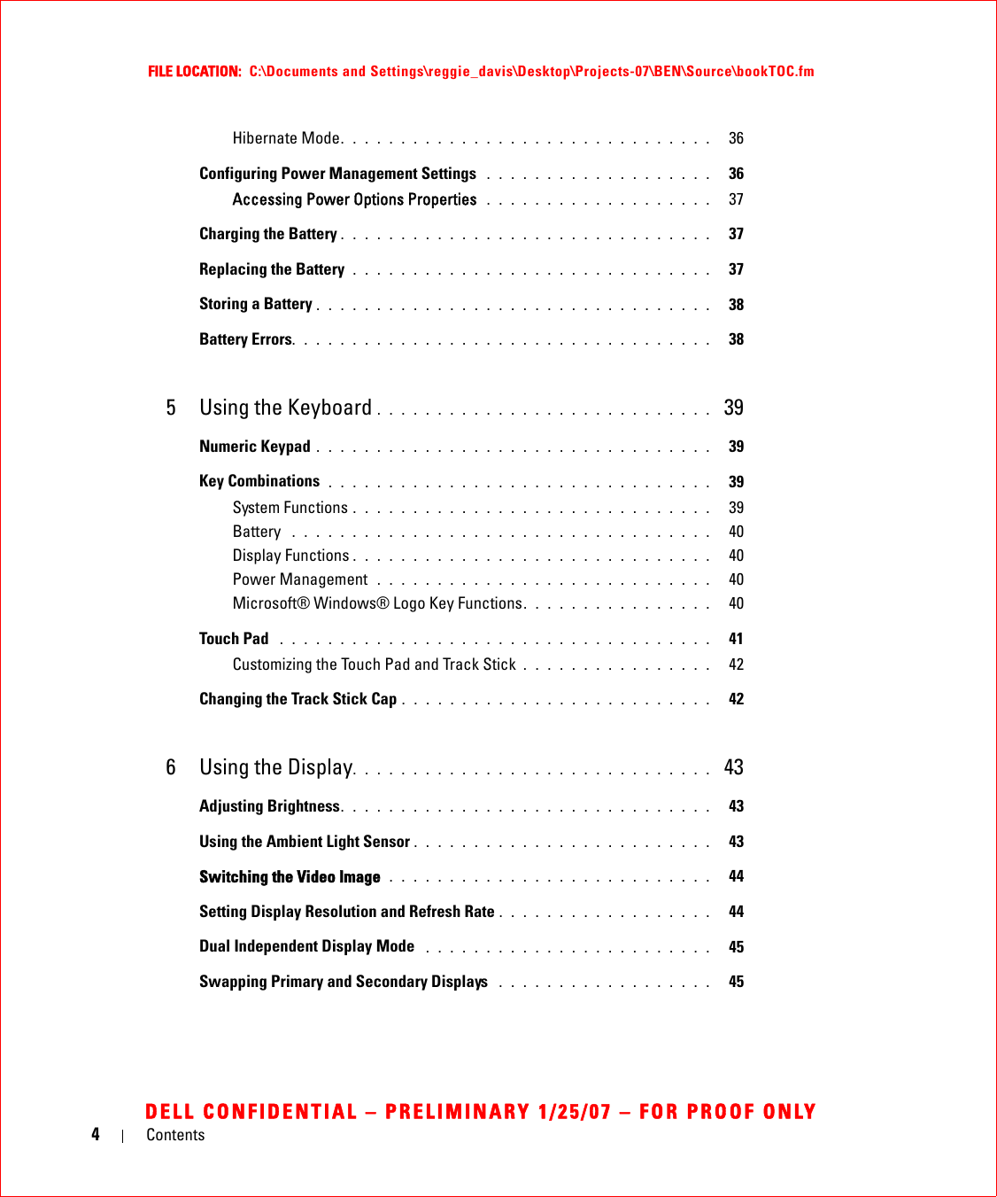 4ContentsFILE LOCATION:  C:\Documents and Settings\reggie_davis\Desktop\Projects-07\BEN\Source\bookTOC.fmDELL CONFIDENTIAL – PRELIMINARY 1/25/07 – FOR PROOF ONLYHibernate Mode. . . . . . . . . . . . . . . . . . . . . . . . . . . . . . .   36Configuring Power Management Settings  . . . . . . . . . . . . . . . . . . .   36Accessing Power Options Properties  . . . . . . . . . . . . . . . . . . .   37Charging the Battery . . . . . . . . . . . . . . . . . . . . . . . . . . . . . . .   37Replacing the Battery  . . . . . . . . . . . . . . . . . . . . . . . . . . . . . .   37Storing a Battery . . . . . . . . . . . . . . . . . . . . . . . . . . . . . . . . .   38Battery Errors. . . . . . . . . . . . . . . . . . . . . . . . . . . . . . . . . . .   385 Using the Keyboard . . . . . . . . . . . . . . . . . . . . . . . . . . . .  39Numeric Keypad . . . . . . . . . . . . . . . . . . . . . . . . . . . . . . . . .   39Key Combinations  . . . . . . . . . . . . . . . . . . . . . . . . . . . . . . . .   39System Functions . . . . . . . . . . . . . . . . . . . . . . . . . . . . . .   39Battery  . . . . . . . . . . . . . . . . . . . . . . . . . . . . . . . . . . .   40Display Functions . . . . . . . . . . . . . . . . . . . . . . . . . . . . . .   40Power Management  . . . . . . . . . . . . . . . . . . . . . . . . . . . .   40Microsoft® Windows® Logo Key Functions. . . . . . . . . . . . . . . .   40Touch Pad  . . . . . . . . . . . . . . . . . . . . . . . . . . . . . . . . . . . .   41Customizing the Touch Pad and Track Stick . . . . . . . . . . . . . . . .   42Changing the Track Stick Cap . . . . . . . . . . . . . . . . . . . . . . . . . .   426 Using the Display. . . . . . . . . . . . . . . . . . . . . . . . . . . . . .  43Adjusting Brightness. . . . . . . . . . . . . . . . . . . . . . . . . . . . . . .   43Using the Ambient Light Sensor . . . . . . . . . . . . . . . . . . . . . . . . .   43Switching the Video Image  . . . . . . . . . . . . . . . . . . . . . . . . . . .   44Setting Display Resolution and Refresh Rate . . . . . . . . . . . . . . . . . .   44Dual Independent Display Mode  . . . . . . . . . . . . . . . . . . . . . . . .   45Swapping Primary and Secondary Displays  . . . . . . . . . . . . . . . . . .   45