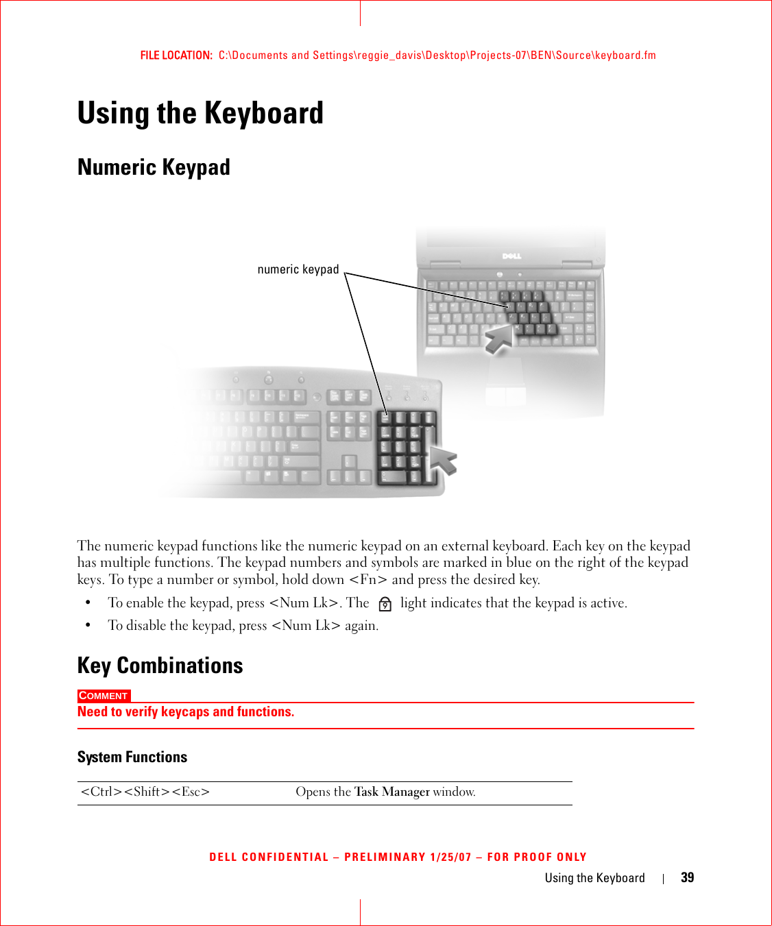 Using the Keyboard 39FILE LOCATION:  C:\Documents and Settings\reggie_davis\Desktop\Projects-07\BEN\Source\keyboard.fmDELL CONFIDENTIAL – PRELIMINARY 1/25/07 – FOR PROOF ONLYUsing the KeyboardNumeric KeypadThe numeric keypad functions like the numeric keypad on an external keyboard. Each key on the keypad has multiple functions. The keypad numbers and symbols are marked in blue on the right of the keypad keys. To type a number or symbol, hold down &lt;Fn&gt; and press the desired key.• To enable the keypad, press &lt;Num Lk&gt;. The   light indicates that the keypad is active.• To disable the keypad, press &lt;Num Lk&gt; again. Key CombinationsCOMMENT Need to verify keycaps and functions.System Functions&lt;Ctrl&gt;&lt;Shift&gt;&lt;Esc&gt; Opens the Task M ana ger window.numeric keypad9